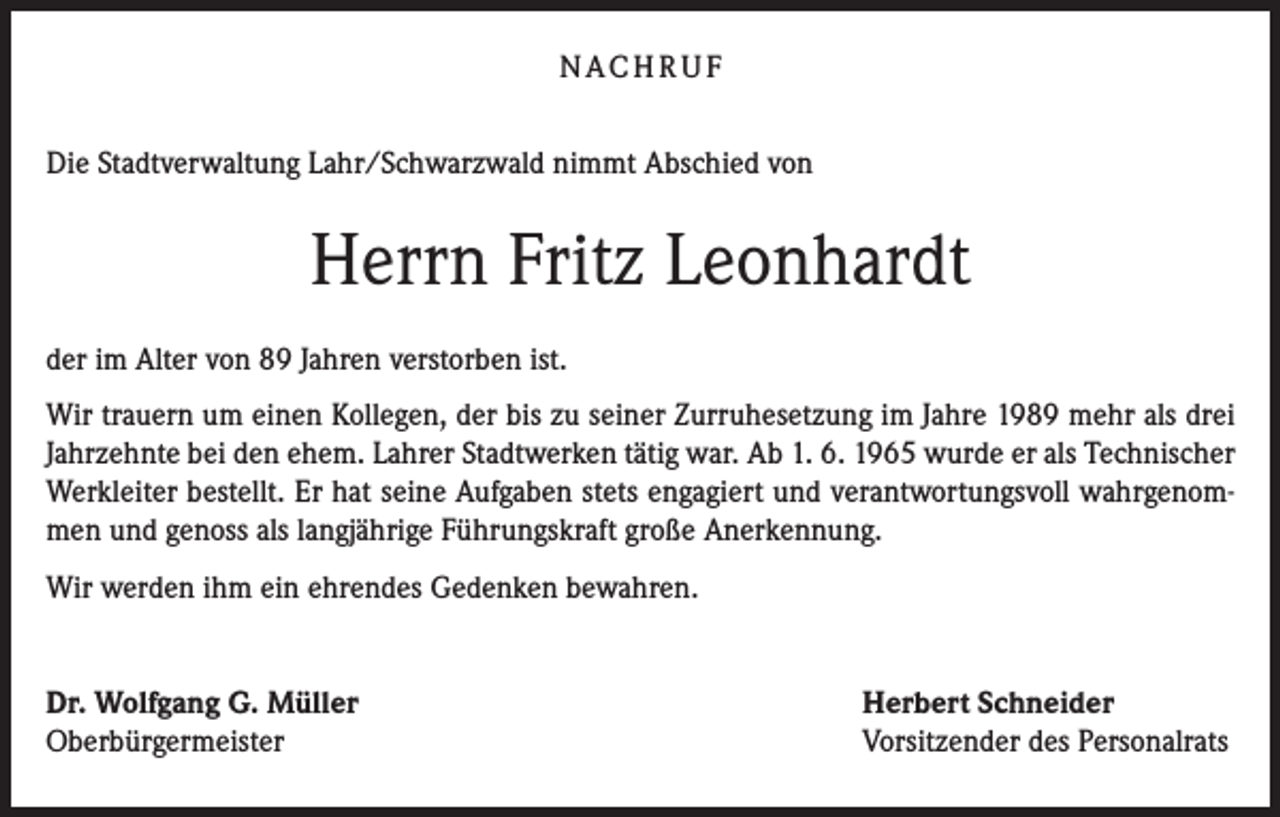 <p>N AC H R U F<br />Die Stadtverwaltung Lahr/Schwarzwald nimmt Abschied von</p><p>Herrn Fritz Leonhardt<br />der im Alter von 89 Jahren verstorben ist.<br />Wir trauern um einen Kollegen, der bis zu seiner Zurruhesetzung im Jahre 1989 mehr als drei<br />Jahrzehnte bei den ehem. Lahrer Stadtwerken tätig war. Ab 1. 6. 1965 wurde er als Technischer<br />Werkleiter bestellt. Er hat seine Aufgaben stets engagiert und verantwortungsvoll wahrgenommen und genoss als langjährige Führungskraft große Anerkennung.<br />Wir werden ihm ein ehrendes Gedenken bewahren.<br />Dr. Wolfgang G. Müller<br />Oberbürgermeister</p><p>Herbert Schneider<br />Vorsitzender des Personalrats</p>