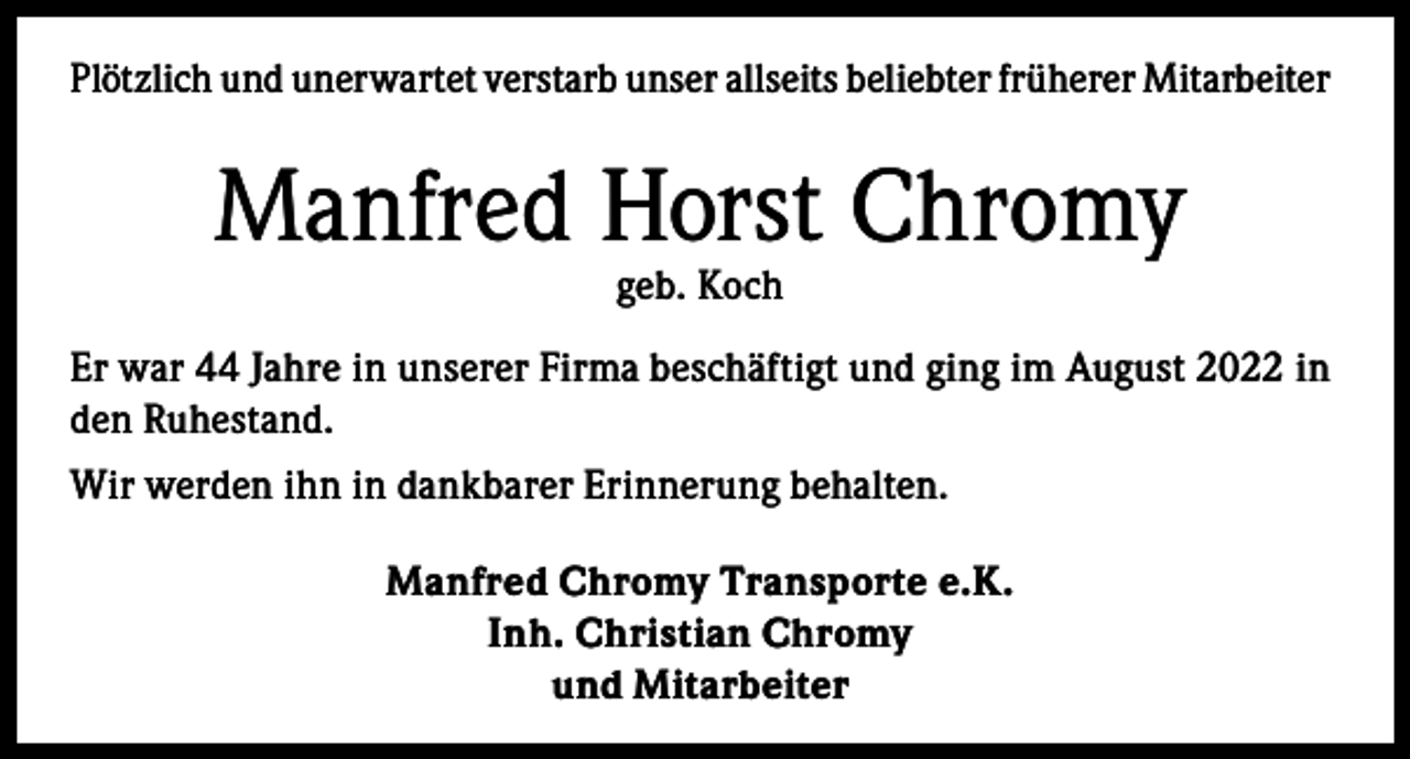 <p>Plötzlich und unerwartet verstarb unser allseits beliebter früherer Mitarbeiter</p><p>Manfred Horst Chromy<br />geb. Koch</p><p>Er war 44 Jahre in unserer Firma beschäftigt und ging im August 2022 in<br />den Ruhestand.<br />Wir werden ihn in dankbarer Erinnerung behalten.<br />Manfred Chromy Transporte e.K.<br />Inh. Christian Chromy<br />und Mitarbeiter</p>