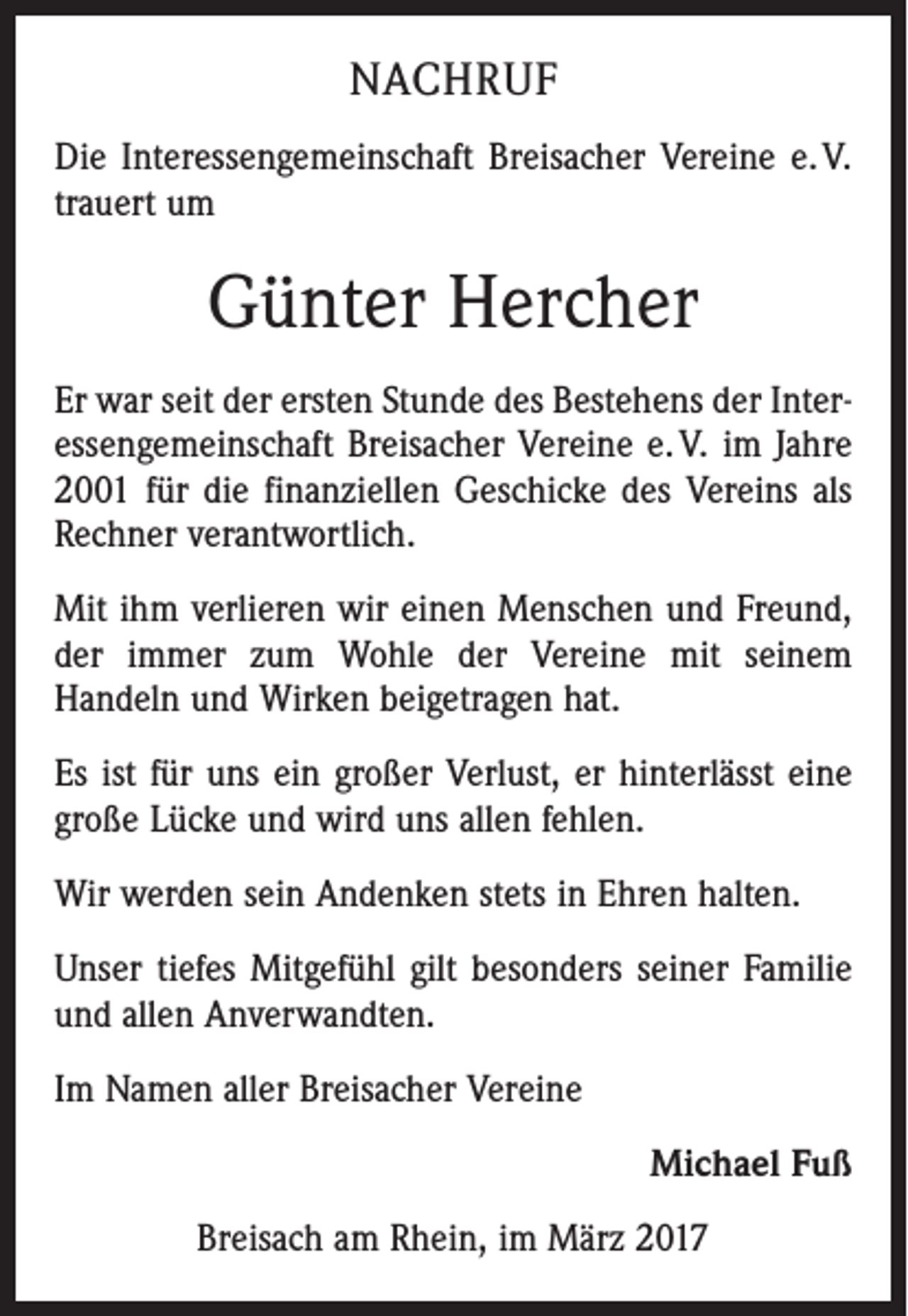 <p>NACHRUF<br />Die Interessengemeinschaft Breisacher Vereine e. V.<br />trauert um</p><p>Günter Hercher<br />Er war seit der ersten Stunde des Bestehens der Interessengemeinschaft Breisacher Vereine e. V. im Jahre<br />2001 für die finanziellen Geschicke des Vereins als<br />Rechner verantwortlich.<br />Mit ihm verlieren wir einen Menschen und Freund,<br />der immer zum Wohle der Vereine mit seinem<br />­Handeln und Wirken beigetragen hat.<br />Es ist für uns ein großer Verlust, er hinterlässt eine<br />große Lücke und wird uns allen fehlen.<br />Wir werden sein Andenken stets in Ehren halten.<br />Unser tiefes Mitgefühl gilt besonders seiner Familie<br />und allen Anverwandten.<br />Im Namen aller Breisacher Vereine<br />Michael Fuß<br />Breisach am Rhein, im März 2017</p>
