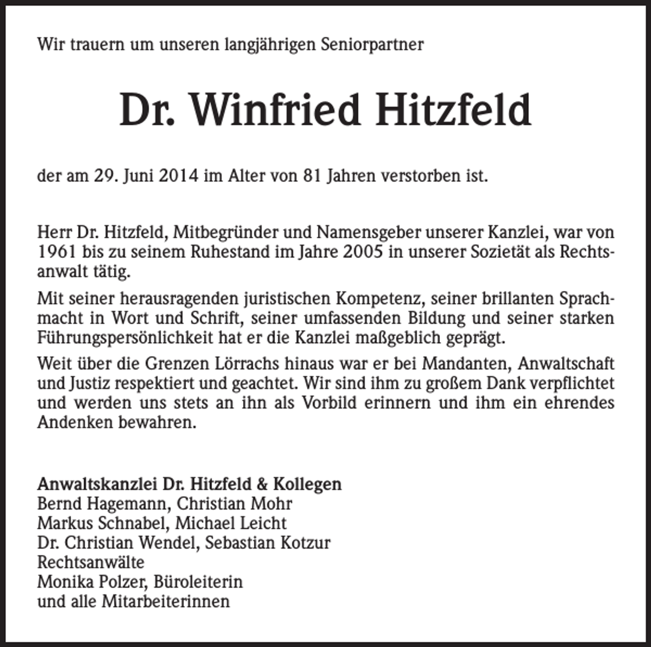 <p>Wir trauern um unseren langjährigen Seniorpartner</p><p>Dr. Winfried Hitzfeld<br />der am 29. Juni 2014 im Alter von 81 Jahren verstorben ist.<br />Herr Dr. Hitzfeld, Mitbegründer und Namensgeber unserer Kanzlei, war von<br />1961 bis zu seinem Ruhestand im Jahre 2005 in unserer Sozietät als Rechtsanwalt tätig.<br />Mit seiner herausragenden juristischen Kompetenz, seiner brillanten Sprachmacht in Wort und Schrift, seiner umfassenden Bildung und seiner starken<br />Führungspersönlichkeit hat er die Kanzlei maßgeblich geprägt.<br />Weit über die Grenzen Lörrachs hinaus war er bei Mandanten, Anwaltschaft<br />und Justiz respektiert und geachtet. Wir sind ihm zu großem Dank verpflichtet<br />und werden uns stets an ihn als Vorbild erinnern und ihm ein ehrendes<br />Andenken bewahren.<br />Anwaltskanzlei Dr. Hitzfeld &amp; Kollegen<br />Bernd Hagemann, Christian Mohr<br />Markus Schnabel, Michael Leicht<br />Dr. Christian Wendel, Sebastian Kotzur<br />Rechtsanwälte<br />Monika Polzer, Büroleiterin<br />und alle Mitarbeiterinnen</p>