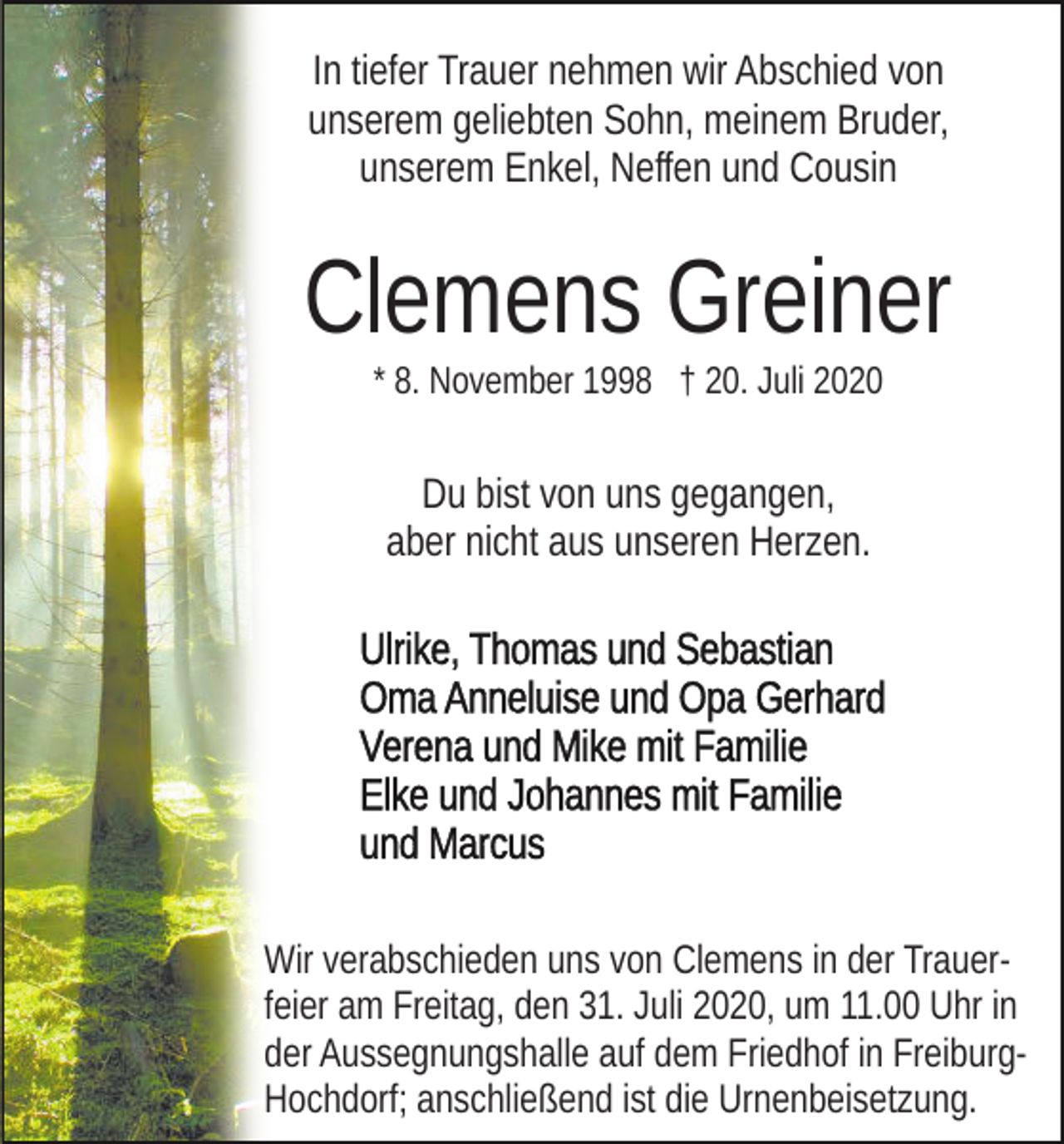 <p>In tiefer Trauer nehmen wir Abschied von<br />unserem geliebten Sohn, meinem Bruder,<br />unserem Enkel, Neffen und Cousin</p><p>Clemens Greiner<br />* 8. November 1998 † 20. Juli 2020</p><p>Du bist von uns gegangen,<br />aber nicht aus unseren Herzen.</p><p>Wir verabschieden uns von Clemens in der Trauerfeier am Freitag, den 31. Juli 2020, um 11.00 Uhr in<br />der Aussegnungshalle auf dem Friedhof in FreiburgHochdorf; anschließend ist die Urnenbeisetzung.</p>