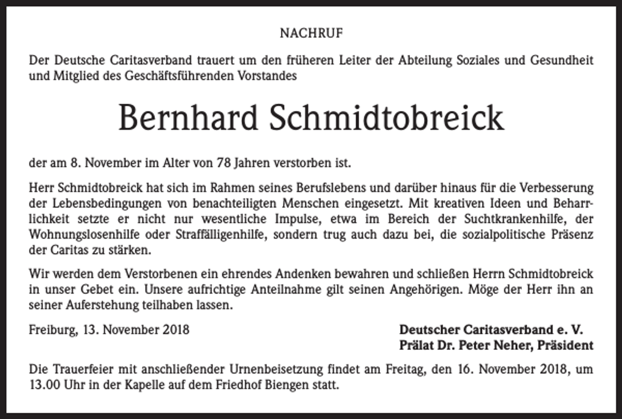 <p>NACHRUF<br />Der Deutsche Caritasverband trauert um den früheren Leiter der Abteilung Soziales und Gesundheit<br />und Mitglied des Geschäftsführenden Vorstandes</p><p>Bernhard Schmidtobreick<br />der am 8. November im Alter von 78 Jahren verstorben ist.<br />Herr Schmidtobreick hat sich im Rahmen seines Berufslebens und darüber hinaus für die Verbesserung<br />der Lebensbedingungen von benachteiligten Menschen eingesetzt. Mit kreativen Ideen und Beharr­<br />lichkeit setzte er nicht nur wesentliche Impulse, etwa im Bereich der Suchtkrankenhilfe, der<br />­Wohnungslosenhilfe oder Straffälligenhilfe, sondern trug auch dazu bei, die sozialpolitische Präsenz<br />der Caritas zu stärken.<br />Wir werden dem Verstorbenen ein ehrendes Andenken bewahren und schließen Herrn Schmidtobreick<br />in unser Gebet ein. Unsere aufrichtige Anteilnahme gilt seinen Angehörigen. Möge der Herr ihn an<br />seiner Auferstehung teilhaben lassen.<br />Freiburg, 13. November 2018</p><p>Deutscher Caritasverband e. V.<br />Prälat Dr. Peter Neher, Präsident</p><p>Die Trauerfeier mit anschließender Urnenbeisetzung findet am Freitag, den 16. November 2018, um<br />13.00 Uhr in der Kapelle auf dem Friedhof Biengen statt.</p>
