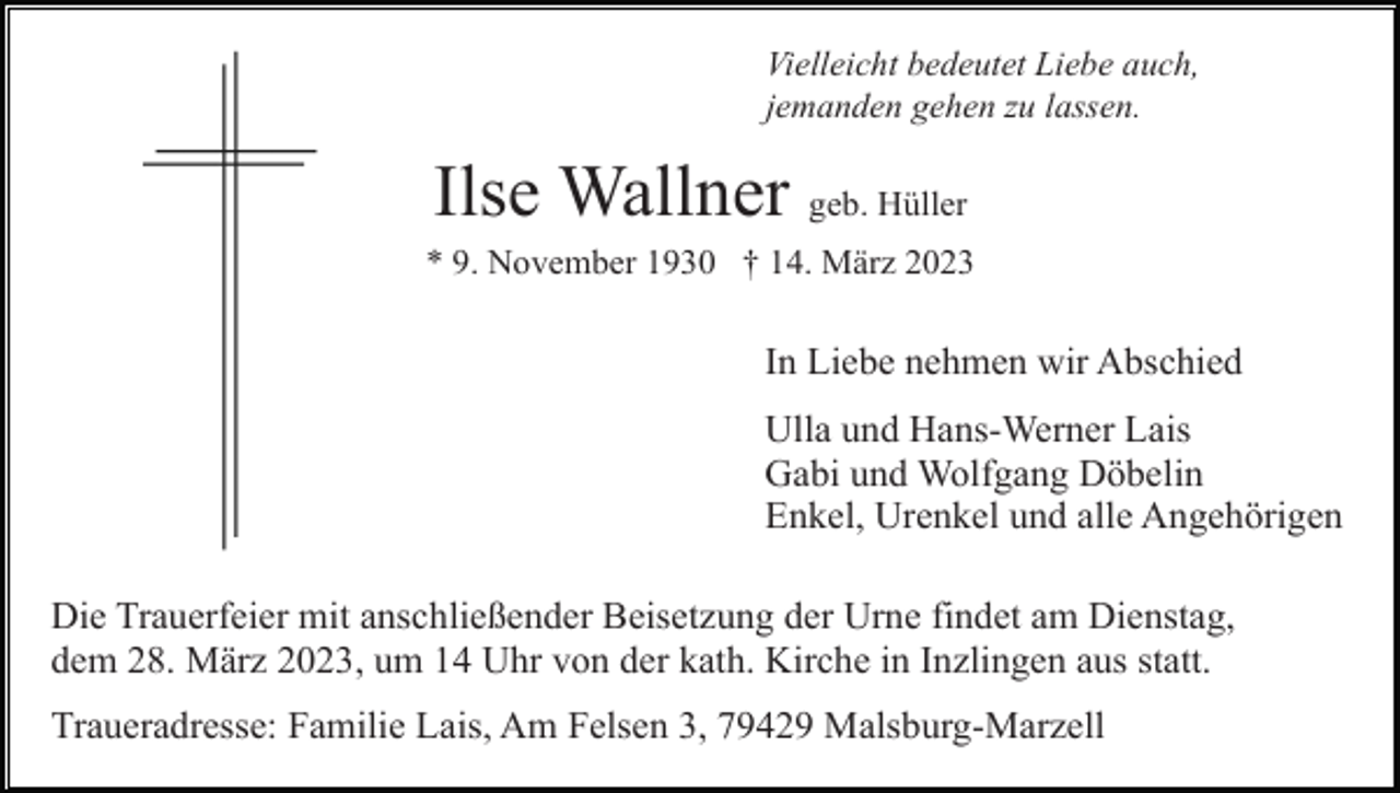 <p>Vielleicht bedeutet Liebe auch,<br />jemanden gehen zu lassen.</p><p>Ilse Wallner geb. Hüller<br />* 9. November 1930 † 14. März 2023</p><p>In Liebe nehmen wir Abschied<br />Ulla und Hans-Werner Lais<br />Gabi und Wolfgang Döbelin<br />Enkel, Urenkel und alle Angehörigen<br />Die Trauerfeier mit anschließender Beisetzung der Urne findet am Dienstag,<br />dem 28. März 2023, um 14 Uhr von der kath. Kirche in Inzlingen aus statt.<br />Traueradresse: Familie Lais, Am Felsen 3, 79429 Malsburg-Marzell</p>
