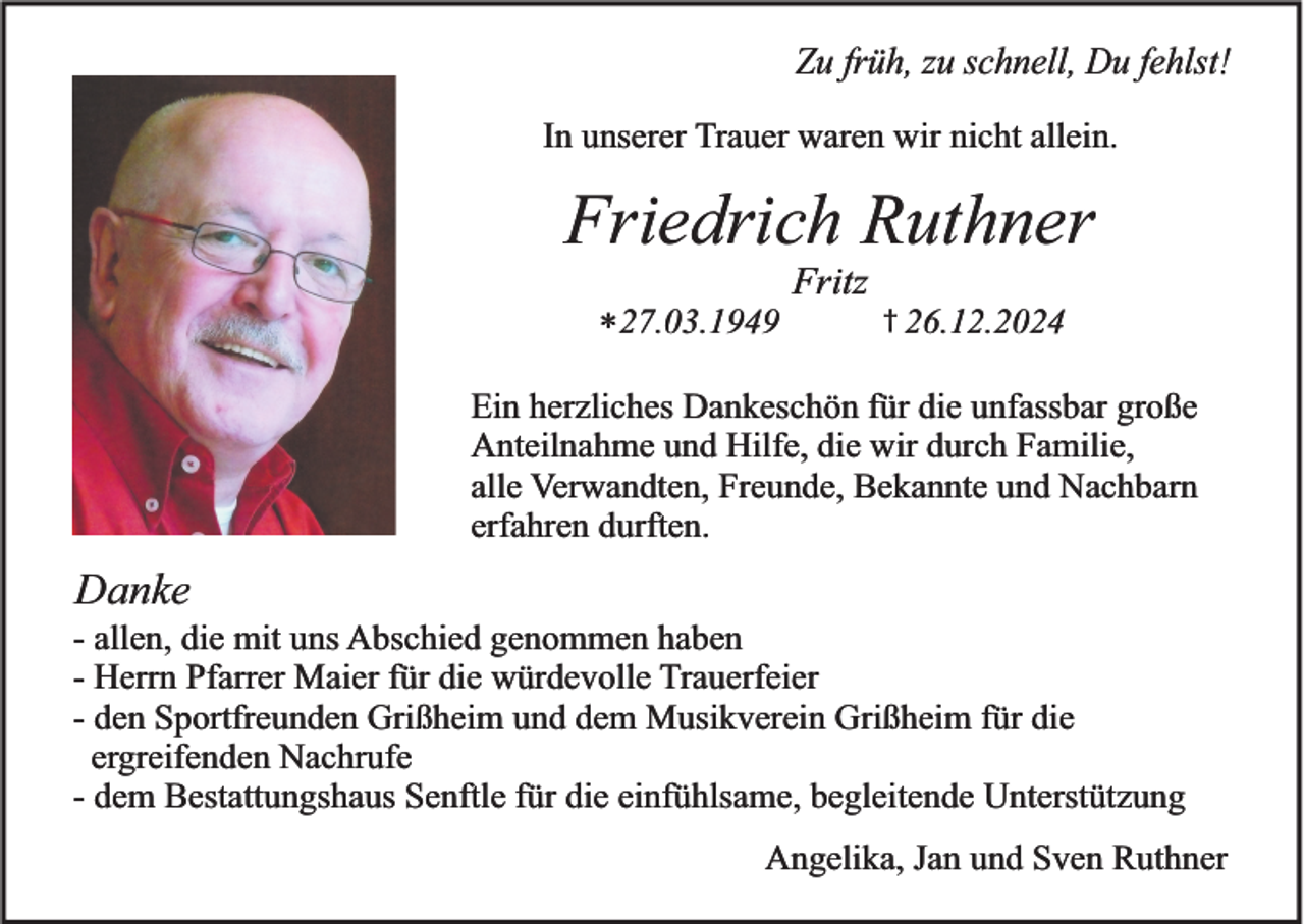 <p>Zu früh, zu schnell, Du fehlst!<br />In unserer Trauer waren wir nicht allein.</p><p>Friedrich Ruthner<br />Fritz<br />*27.03.1949</p><p>† 26.12.2024</p><p>Ein herzliches Dankeschön für die unfassbar große<br />Anteilnahme und Hilfe, die wir durch Familie,<br />alle Verwandten, Freunde, Bekannte und Nachbarn<br />erfahren durften.</p><p>Danke<br />- allen, die mit uns Abschied genommen haben<br />- Herrn Pfarrer Maier für die würdevolle Trauerfeier<br />- den Sportfreunden Grißheim und dem Musikverein Grißheim für die<br />ergreifenden Nachrufe<br />- dem Bestattungshaus Senftle für die einfühlsame, begleitende Unterstützung<br />Angelika, Jan und Sven Ruthner</p>
