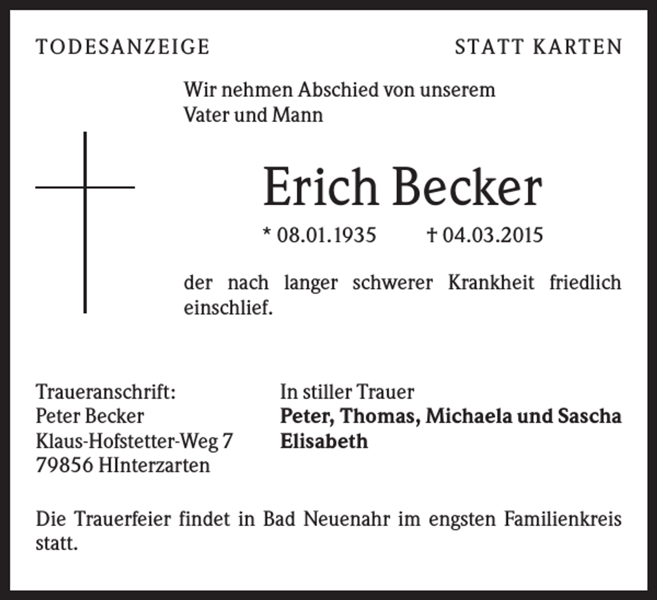 <p>T O D ES A NZ EIG E</p><p>S T A T T K A R T EN</p><p>Wir nehmen Abschied von unserem<br />Vater und Mann</p><p>Erich Becker<br />* 08.01.1935</p><p>† 04.03.2015</p><p>der nach langer schwerer Krankheit friedlich<br />einschlief.</p><p>Traueranschrift:<br />Peter Becker<br />Klaus-Hofstetter-Weg 9856 HInterzarten</p><p>In stiller Trauer<br />Peter, Thomas, Michaela und Sascha<br />Elisabeth</p><p>Die Trauerfeier findet in Bad Neuenahr im engsten Familienkreis<br />statt.</p>