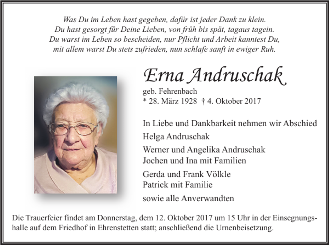 <p>Was Du im Leben hast gegeben, dafür ist jeder Dank zu klein.<br />Du hast gesorgt für Deine Lieben, von früh bis spät, tagaus tagein.<br />Du warst im Leben so bescheiden, nur Pflicht und Arbeit kanntest Du,<br />mit allem warst Du stets zufrieden, nun schlafe sanft in ewiger Ruh.</p><p>Erna Andruschak<br />geb. Fehrenbach<br />* 28. März 1928 † 4. Oktober 2017</p><p>In Liebe und Dankbarkeit nehmen wir Abschied<br />Helga Andruschak<br />Werner und Angelika Andruschak<br />Jochen und Ina mit Familien<br />Gerda und Frank Völkle<br />Patrick mit Familie<br />sowie alle Anverwandten<br />Die Trauerfeier findet am Donnerstag, dem 12. Oktober 2017 um 15 Uhr in der Einsegnungshalle auf dem Friedhof in Ehrenstetten statt; anschließend die Urnenbeisetzung.</p>