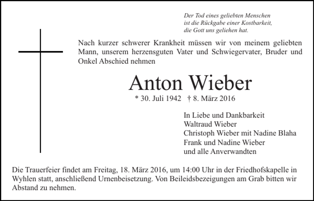 <p>Der Tod eines geliebten Menschen<br />ist die Rückgabe einer Kostbarkeit,<br />die Gott uns geliehen hat.</p><p>Nach kurzer schwerer Krankheit müssen wir von meinem geliebten<br />Mann, unserem herzensguten Vater und Schwiegervater, Bruder und<br />Onkel Abschied nehmen</p><p>Anton Wieber<br />* 30. Juli 1942 † 8. März 2016</p><p>In Liebe und Dankbarkeit<br />Waltraud Wieber<br />Christoph Wieber mit Nadine Blaha<br />Frank und Nadine Wieber<br />und alle Anverwandten<br />Die Trauerfeier findet am Freitag, 18. März 2016, um 14:00 Uhr in der Friedhofskapelle in<br />Wyhlen statt, anschließend Urnenbeisetzung. Von Beileidsbezeigungen am Grab bitten wir<br />Abstand zu nehmen.</p>