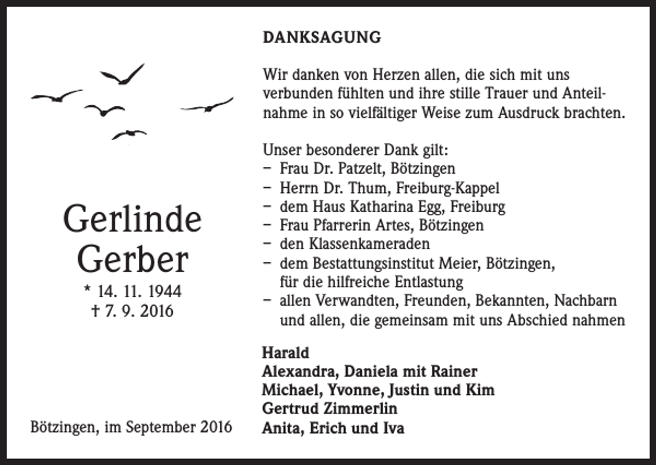 <p>Danksagung<br />Wir danken von Herzen allen, die sich mit uns<br />­verbunden fühlten und ihre stille Trauer und Anteilnahme in so vielfältiger Weise zum Ausdruck brachten.</p><p>Gerlinde<br />Gerber<br />* 14. 11. 1944<br />† 7. 9. 2016</p><p>Unser besonderer Dank gilt:<br />– Frau Dr. Patzelt, Bötzingen<br />– Herrn Dr. Thum, Freiburg-Kappel<br />– dem Haus Katharina Egg, Freiburg<br />– Frau Pfarrerin Artes, Bötzingen<br />– den Klassenkameraden<br />– dem Bestattungsinstitut Meier, Bötzingen,<br />für die hilfreiche Entlastung<br />– allen Verwandten, Freunden, Bekannten, Nachbarn<br />und allen, die gemeinsam mit uns Abschied nahmen</p><p>Harald<br />Alexandra, Daniela mit Rainer<br />Michael, Yvonne, Justin und Kim<br />Gertrud Zimmerlin<br />Bötzingen, im September 2016<br />Anita, Erich und Iva</p>