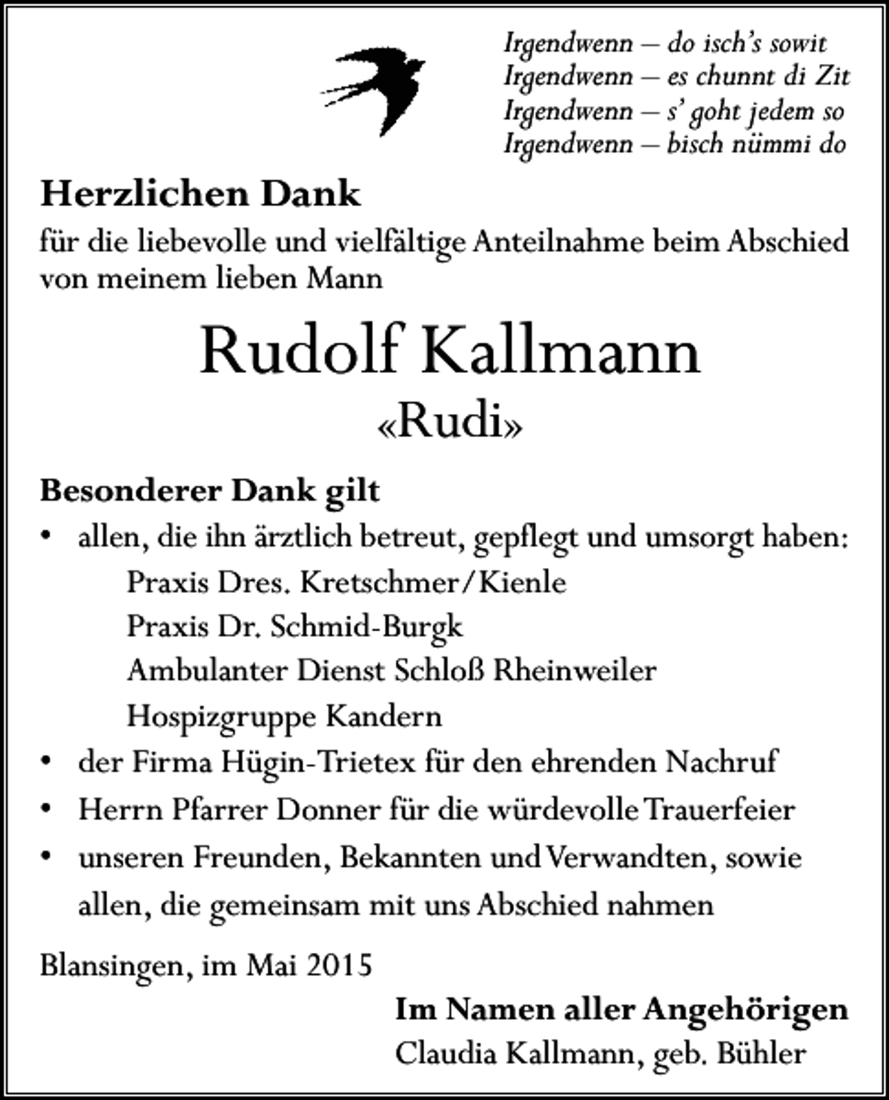 <p>Irgendwenn – do isch’s sowit<br />Irgendwenn – es chunnt di Zit<br />Irgendwenn – s’ goht jedem so<br />Irgendwenn – bisch nümmi do</p><p>Herzlichen Dank</p><p>für die liebevolle und vielfältige Anteilnahme beim Abschied<br />von meinem lieben Mann</p><p>Rudolf Kallmann<br />«Rudi»</p><p>Besonderer Dank gilt<br />• allen, die ihn ärztlich betreut, gepflegt und umsorgt haben:<br />Praxis Dres. Kretschmer/Kienle<br />Praxis Dr. Schmid-Burgk<br />Ambulanter Dienst Schloß Rheinweiler<br />Hospizgruppe Kandern<br />• der Firma Hügin-Trietex für den ehrenden Nachruf<br />• Herrn Pfarrer Donner für die würdevolle Trauerfeier<br />• unseren Freunden, Bekannten und Verwandten, sowie<br />allen, die gemeinsam mit uns Abschied nahmen<br />Blansingen, im Mai 2015</p><p>Im Namen aller Angehörigen<br />Claudia Kallmann, geb. Bühler</p>