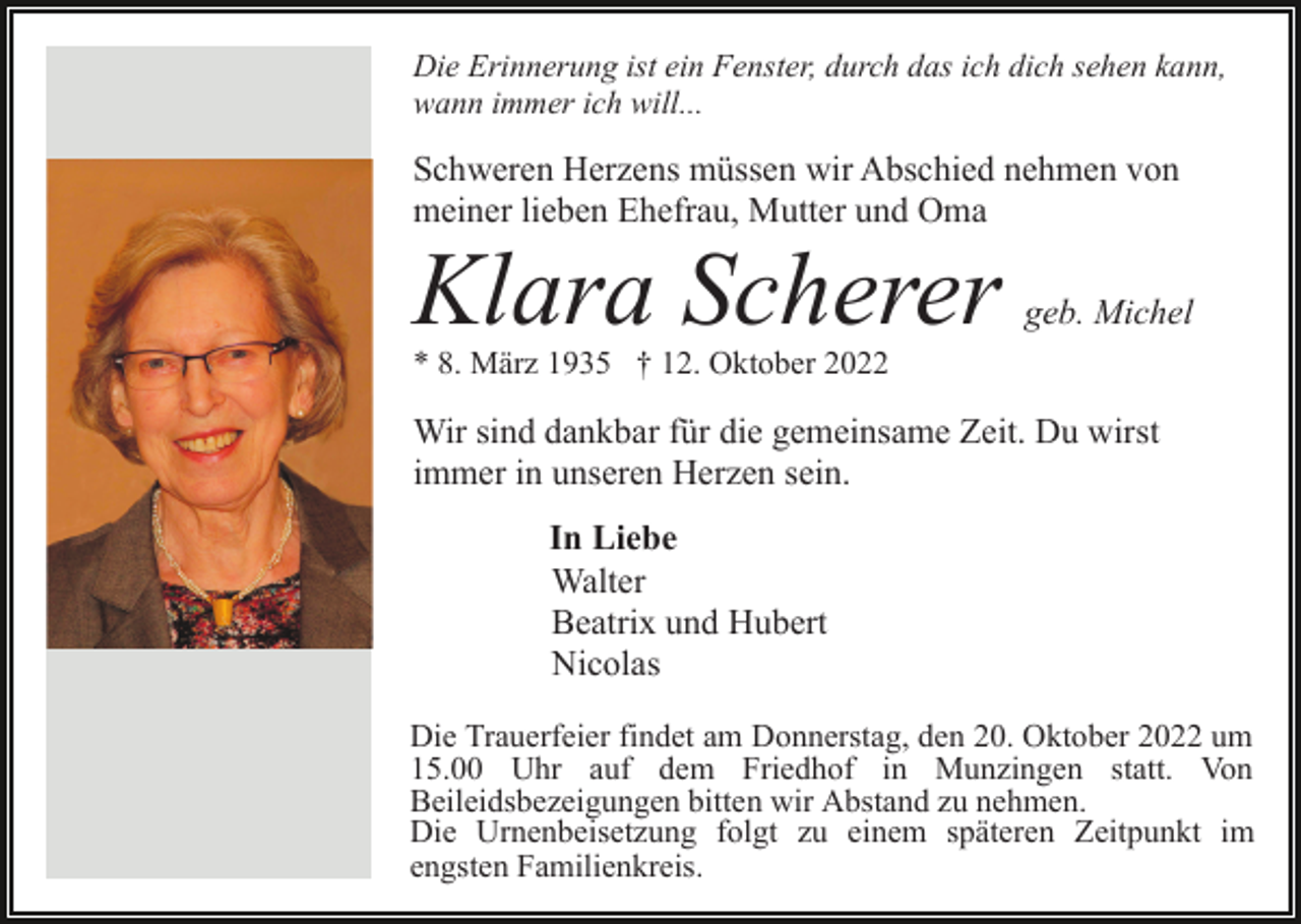 <p>Die Erinnerung ist ein Fenster, durch das ich dich sehen kann,<br />wann immer ich will...</p><p>Schweren Herzens müssen wir Abschied nehmen von<br />meiner lieben Ehefrau, Mutter und Oma</p><p>Klara Scherer</p><p>geb. Michel</p><p>* 8. März 1935 † 12. Oktober 2022</p><p>Wir sind dankbar für die gemeinsame Zeit. Du wirst<br />immer in unseren Herzen sein.<br />In Liebe<br />Walter<br />Beatrix und Hubert<br />Nicolas<br />Die Trauerfeier findet am Donnerstag, den 20. Oktober 2022 um<br />15.00 Uhr auf dem Friedhof in Munzingen statt. Von<br />Beileidsbezeigungen bitten wir Abstand zu nehmen.<br />Die Urnenbeisetzung folgt zu einem späteren Zeitpunkt im<br />engsten Familienkreis.</p>