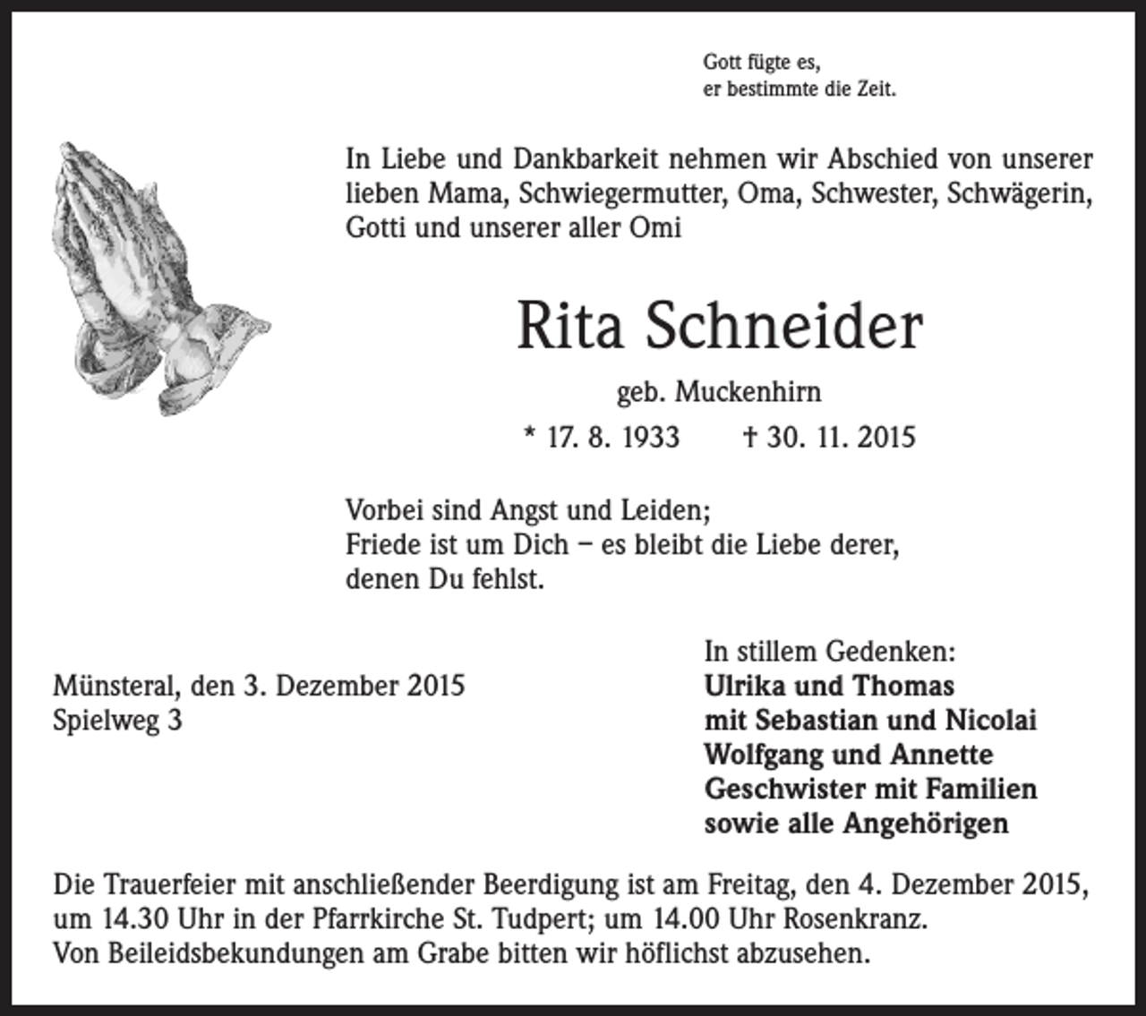 <p>Gott fügte es,<br />er bestimmte die Zeit.</p><p>In Liebe und Dankbarkeit nehmen wir Abschied von unserer<br />­lieben Mama, Schwiegermutter, Oma, Schwester, Schwägerin,<br />­Gotti und unserer aller Omi</p><p>Rita Schneider<br />geb. Muckenhirn<br />* 17. 8. 1933 † 30. 11. 2015<br />Vorbei sind Angst und Leiden;<br />Friede ist um Dich – es bleibt die Liebe derer,<br />denen Du fehlst.</p><p>Münsteral, den 3. Dezember 2015<br />Spielweg 3</p><p>In stillem Gedenken:<br />Ulrika und Thomas<br />mit Sebastian und Nicolai<br />Wolfgang und Annette<br />Geschwister mit Familien<br />sowie alle Angehörigen</p><p>Die Trauerfeier mit anschließender Beerdigung ist am Freitag, den 4. Dezember 2015,<br />um 14.30 Uhr in der Pfarrkirche St. Tudpert; um 14.00 Uhr Rosenkranz.<br />Von Beileidsbekundungen am Grabe bitten wir höflichst abzusehen.</p>