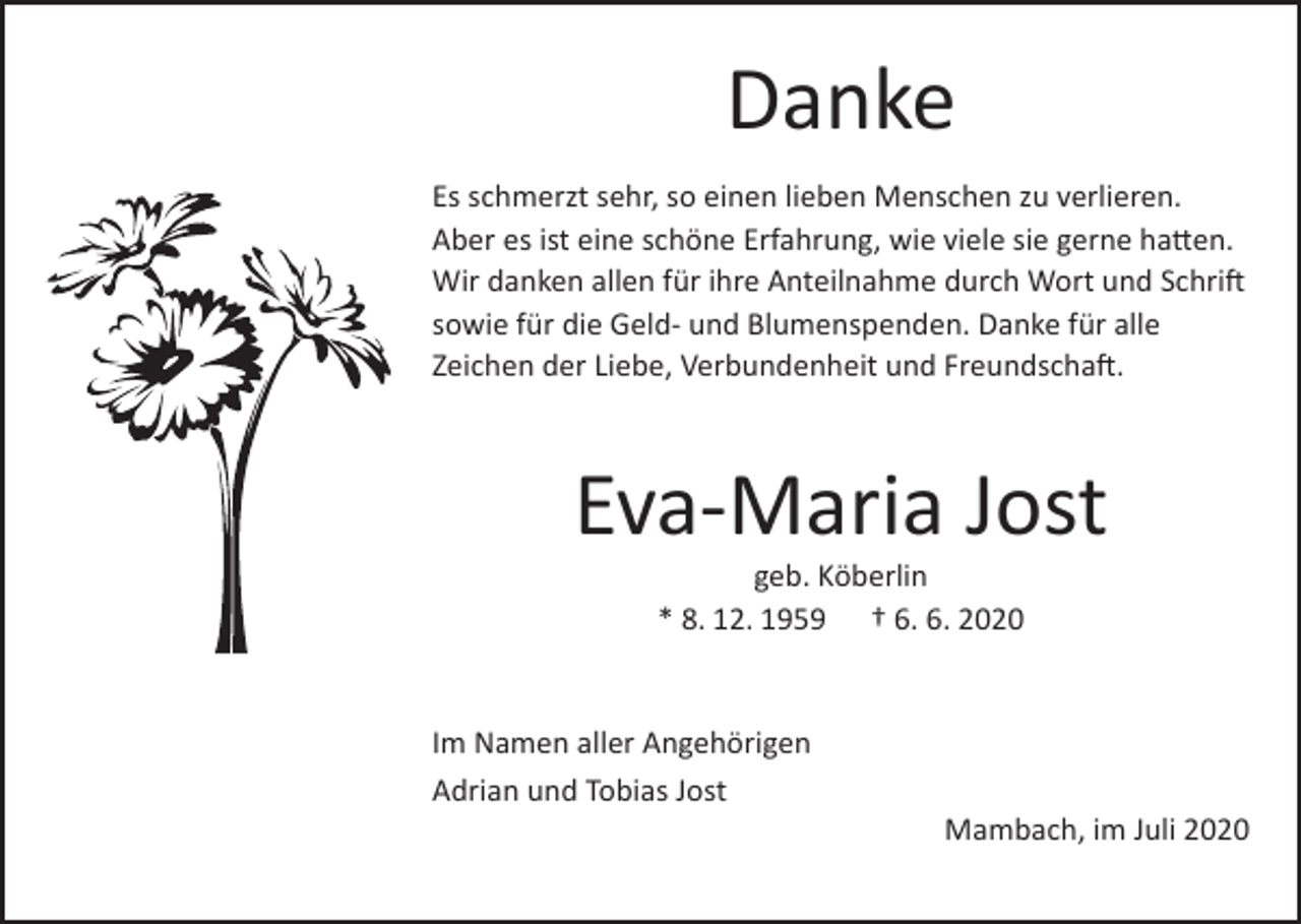 <p>Danke<br />Es schmerzt sehr, so einen lieben Menschen zu verlieren.<br />Aber es ist eine schöne Erfahrung, wie viele sie gerne hatten.<br />Wir danken allen für ihre Anteilnahme durch Wort und Schrift<br />sowie für die Geld- und Blumenspenden. Danke für alle<br />Zeichen der Liebe, Verbundenheit und Freundschaft.</p><p>Eva-Maria Jost<br />geb. Köberlin<br />* 8. 12. 1959 † 6. 6. 2020</p><p>Im Namen aller Angehörigen<br />Adrian und Tobias Jost</p><p>Mambach, im Juli 2020</p>