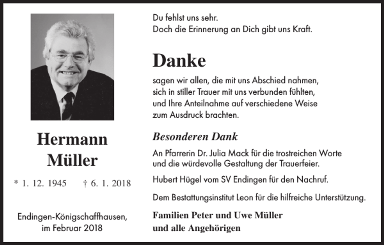 <p>Du fehlst uns sehr.<br />Doch die Erinnerung an Dich gibt uns Kraft.</p><p>Danke<br />sagen wir allen, die mit uns Abschied nahmen,<br />sich in stiller Trauer mit uns verbunden fühlten,<br />und Ihre Anteilnahme auf verschiedene Weise<br />zum Ausdruck brachten.</p><p>Hermann<br />Müller<br />* 1. 12. 1945</p><p>† 6. 1. 2018</p><p>Besonderen Dank<br />An Pfarrerin Dr. Julia Mack für die trostreichen Worte<br />und die würdevolle Gestaltung der Trauerfeier.<br />Hubert Hügel vom SV Endingen für den Nachruf.<br />Dem Bestattungsinstitut Leon für die hilfreiche Unterstützung.</p><p>Endingen-Königschaffhausen,<br />im Februar 2018</p><p>Familien Peter und Uwe Müller<br />und alle Angehörigen</p>