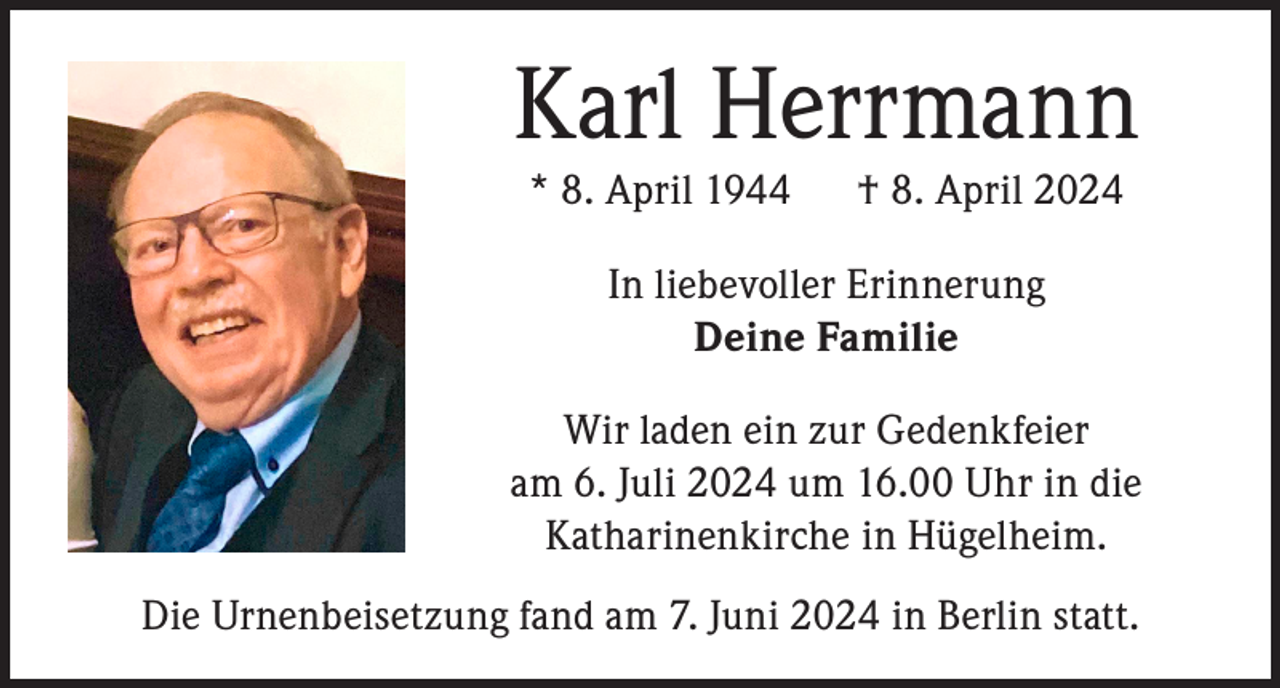 <p>Karl Herrmann<br />* 8. April 1944</p><p>† 8. April 2024</p><p>In liebevoller Erinnerung<br />Deine Familie<br />Wir laden ein zur Gedenkfeier<br />am 6. Juli 2024 um 16.00 Uhr in die<br />Katharinenkirche in Hügelheim.<br />Die Urnenbeisetzung fand am 7. Juni 2024 in Berlin statt.</p>