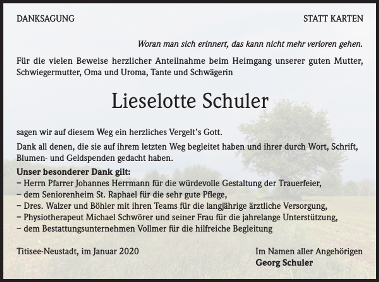 <p>DANKSAGUNG</p><p>STATT KARTEN<br />Woran man sich erinnert, das kann nicht mehr verloren gehen.</p><p>Für die vielen Beweise herzlicher Anteilnahme beim Heimgang unserer guten Mutter,<br />Schwiegermutter, Oma und Uroma, Tante und Schwägerin</p><p>Lieselotte Schuler<br />sagen wir auf diesem Weg ein herzliches Vergelt’s Gott.<br />Dank all denen, die sie auf ihrem letzten Weg begleitet haben und ihrer durch Wort, Schrift,<br />Blumen- und Geldspenden gedacht haben.<br />Unser besonderer Dank gilt:<br />– Herrn Pfarrer Johannes Herrmann für die würdevolle Gestaltung der Trauerfeier,<br />– dem Seniorenheim St. Raphael für die sehr gute Pflege,<br />– Dres. Walzer und Böhler mit ihren Teams für die langjährige ärztliche Versorgung,<br />– Physiotherapeut Michael Schwörer und seiner Frau für die jahrelange Unterstützung,<br />– dem Bestattungsunternehmen Vollmer für die hilfreiche Begleitung<br />Titisee-Neustadt, im Januar 2020</p><p>Im Namen aller Angehörigen<br />Georg Schuler</p>