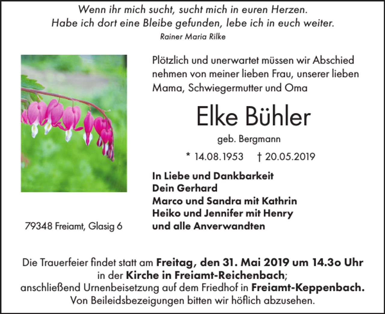 <p>Wenn ihr mich sucht, sucht mich in euren Herzen.<br />Habe ich dort eine Bleibe gefunden, lebe ich in euch weiter.<br />Rainer Maria Rilke</p><p>Plötzlich und unerwartet müssen wir Abschied<br />nehmen von meiner lieben Frau, unserer lieben<br />Mama, Schwiegermutter und Oma</p><p>Elke Bühler<br />geb. Bergmann</p><p>* 14.08.1953</p><p>79348 Freiamt, Glasig 6</p><p>† 20.05.2019</p><p>In Liebe und Dankbarkeit<br />Dein Gerhard<br />Marco und Sandra mit Kathrin<br />Heiko und Jennifer mit Henry<br />und alle Anverwandten</p><p>Die Trauerfeier findet statt am Freitag, den 31. Mai 2019 um 14.3o Uhr<br />in der Kirche in Freiamt-Reichenbach;<br />anschließend Urnenbeisetzung auf dem Friedhof in Freiamt-Keppenbach.<br />Von Beileidsbezeigungen bitten wir höflich abzusehen.</p>