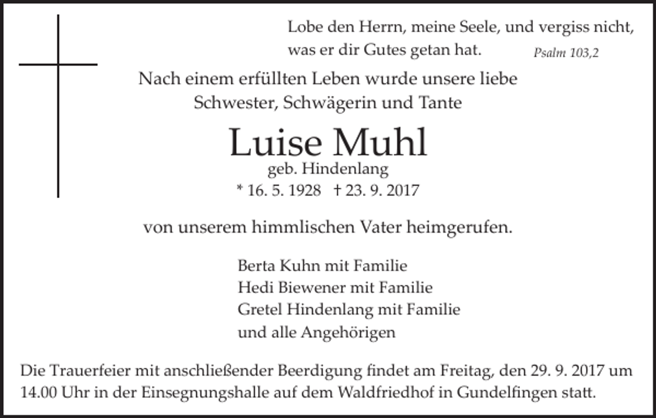 <p>LLobe<br />o b e dden<br />e n Herrn,<br />H err n, meine<br />m ei n e Seele,<br />S e el e, und<br />u n d vergiss<br />v er gi s s nicht,<br />ni c ht,<br />dir GGutes<br />wwas<br />a s ererdir<br />ut e s ggetan<br />et a n hhat.<br />at.<br />Ps al m 1103,2<br />0 3, 2<br />Psalm</p><p>NNach<br />a c h eieinem<br />n e m erf<br />üllt e n LLeben<br />e b e n wurde<br />w ur d e unsere<br />u n s er e liliebe<br />ebe<br />erfüllten<br />SSchwester,<br />c h w e st er, SSchwägerin<br />c h w ä g eri n und<br />u n d Tante<br />T a nt e</p><p>LLuise<br />uigeb.<br />s eHi n dMuhl<br />M u hl<br />g e b. Hindenlang<br />e nl a n g<br />** 16.<br />1 6. 5.<br />5. 1928<br />1 9 2 8 †† 23.<br />2 3. 9.<br />9. 2017<br />2 01 7</p><p>vvon<br />o n unserem<br />u n s er e m himmlischen<br />hi m mli s c h e n Vater<br />V at er hheimgerufen.<br />ei m g er uf e n .<br />BBerta<br />ert a Kuhn<br />K u h n mit<br />mit FFamilie<br />a mili e<br />HHedi<br />e di BiBiewener<br />e w e n er mit<br />mit FFamilie<br />a m ili e<br />Gr<br />et el Hindenlang<br />Hi n d e nl a n g mit<br />mit Familie<br />F a mili e<br />Gretel<br />alle<br />uund<br />n d all<br />e Angehörigen<br />A n g e h öri g e n<br />Die<br />Di<br />e Tr<br />Trauerfeier<br />a u erf ei er mit<br />mit aanschließender<br />n s c hli e ß e n d er Beerdigung<br />B e er di g u n g ﬁndet<br />ﬁ n d et aam<br />m Fr<br />Freitag,<br />eit a g, den<br />d e n 29.<br />2 9. 9.<br />9. 2017<br />2 0 1 7 um<br />u m<br />114.00<br />4. Uhr<br />U hr iin<br />n der<br />d er Einsegnungshalle<br />Ei n s e g n u n g s h all e aauf<br />uf dem<br />d e m Waldfriedhof<br />W a l dfri e d h of iinn Gundelﬁngen<br />G u n d el ﬁ ng e n ststa�.<br />a �.</p>