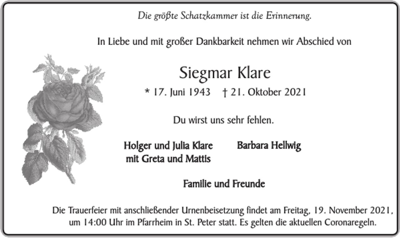 <p>Die größte Schatzkammer ist die Erinnerung.<br />In Liebe und mit großer Dankbarkeit nehmen wir Abschied von</p><p>Siegmar Klare<br />* 17. Juni 1943</p><p>† 21. Oktober 2021</p><p>Du wirst uns sehr fehlen.<br />Holger und Julia Klare<br />mit Greta und Mattis</p><p>Barbara Hellwig</p><p>Familie und Freunde<br />Die Trauerfeier mit anschließender Urnenbeisetzung findet am Freitag, 19. November 2021,<br />um 14:00 Uhr im Pfarrheim in St. Peter statt. Es gelten die aktuellen Coronaregeln.</p>