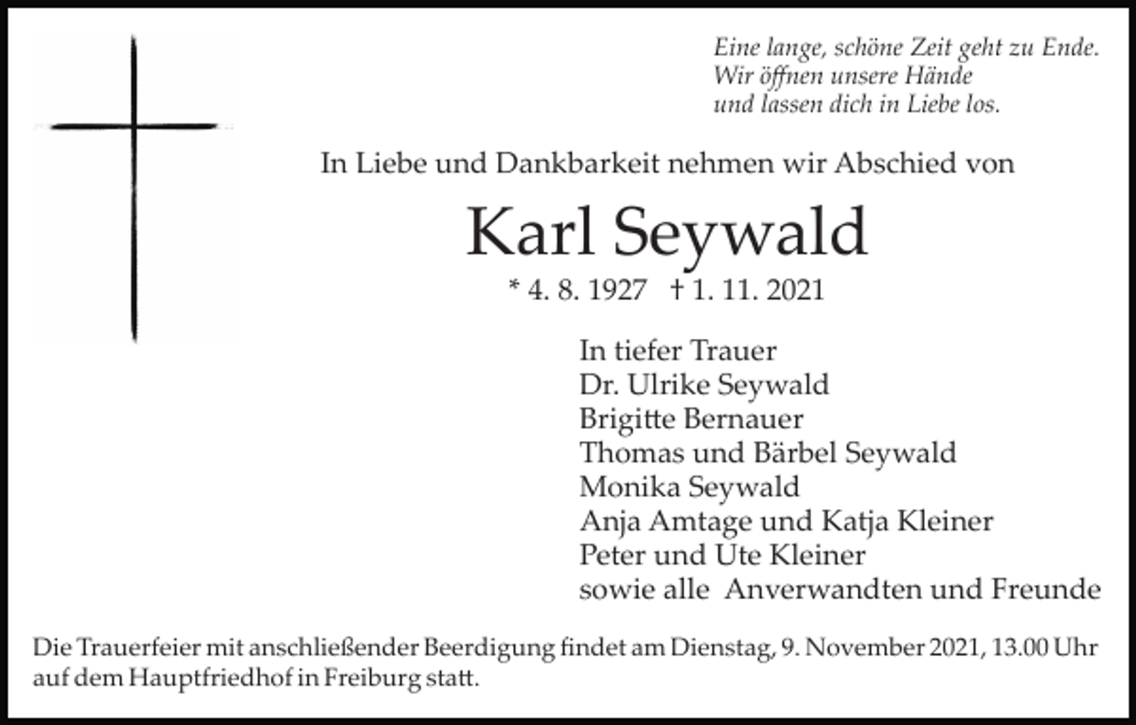 <p>Eine lange, schöne Zeit geht zu Ende.<br />Wir öﬀnen unsere Hände<br />und lassen dich in Liebe los.</p><p>In Liebe und Dankbarkeit nehmen wir Abschied von</p><p>Karl Seywald<br />* 4. 8. 1927 † 1. 11. 2021<br />In tiefer Trauer<br />Dr. Ulrike Seywald<br />Brigi�e Bernauer<br />Thomas und Bärbel Seywald<br />Monika Seywald<br />Anja Amtage und Katja Kleiner<br />Peter und Ute Kleiner<br />sowie alle Anverwandten und Freunde<br />Die Trauerfeier mit anschließender Beerdigung ﬁndet am Dienstag, 9. November 2021, 13.00 Uhr<br />auf dem Hauptfriedhof in Freiburg sta�.</p>