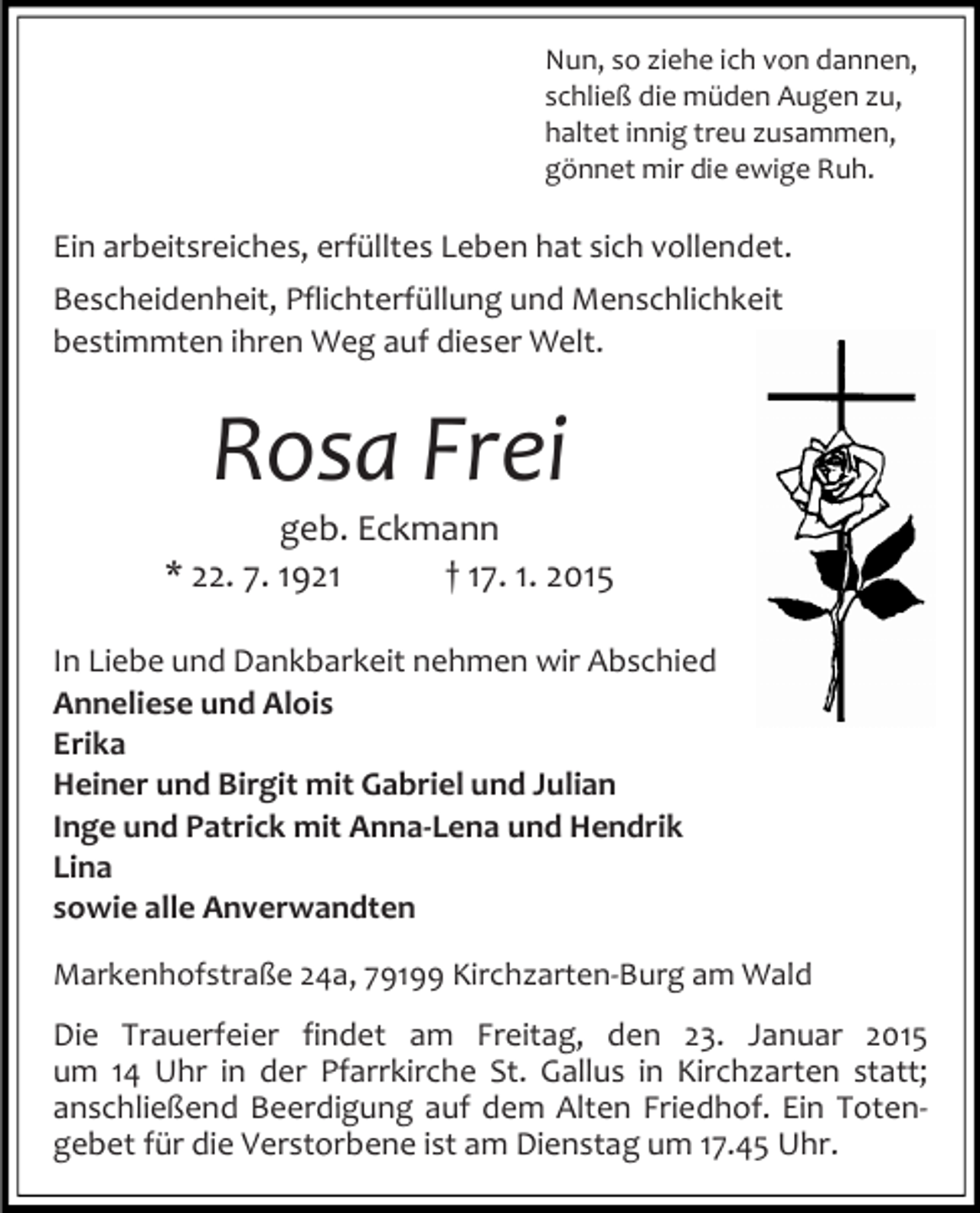 <p>Nun, so ziehe ich von dannen,<br />schließ die müden Augen zu,<br />haltet innig treu zusammen,<br />gönnet mir die ewige Ruh.</p><p>Ein arbeitsreiches, erfülltes Leben hat sich vollendet.<br />Bescheidenheit, Pflichterfüllung und Menschlichkeit<br />bestimmten ihren Weg auf dieser Welt.</p><p>Rosa Frei<br />geb. Eckmann<br />* 22. 7. 1921<br />† 17. 1. 2015<br />In Liebe und Dankbarkeit nehmen wir Abschied<br />Anneliese und Alois<br />Erika<br />Heiner und Birgit mit Gabriel und Julian<br />Inge und Patrick mit Anna-Lena und Hendrik<br />Lina<br />sowie alle Anverwandten<br />Markenhofstraße 24a, 79199 Kirchzarten-Burg am Wald</p><p>Die Trauerfeier findet am Freitag, den 23. Januar 2015<br />um 14 Uhr in der Pfarrkirche St. Gallus in Kirchzarten statt;<br />anschließend Beerdigung auf dem Alten Friedhof. Ein Totengebet für die Verstorbene ist am Dienstag um 17.45 Uhr.</p>