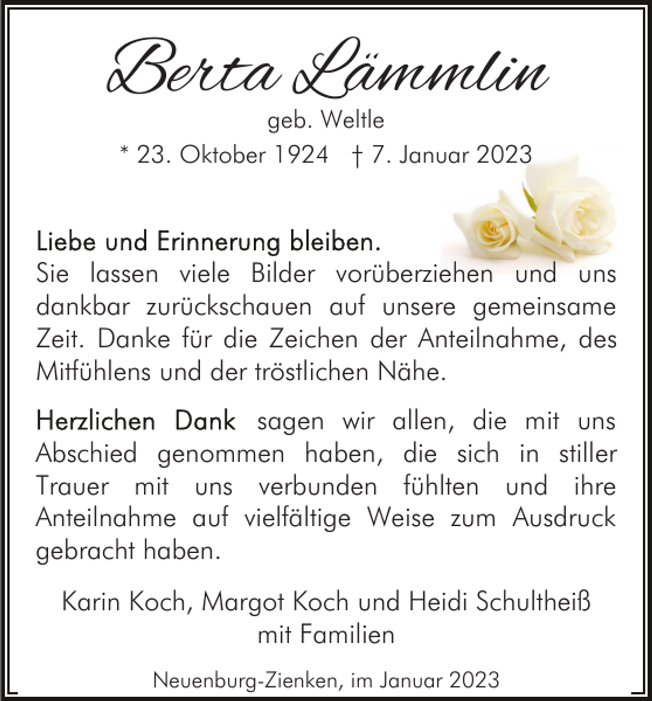 <p>Berta Lämmlin<br />geb. Weltle<br />* 23. Oktober 1924 † 7. Januar 2023</p><p>Sie lassen viele Bilder vorüberziehen und uns<br />dankbar zurückschauen auf unsere gemeinsame<br />Zeit. Danke für die Zeichen der Anteilnahme, des<br />Mitfühlens und der tröstlichen Nähe.<br />sagen wir allen, die mit uns<br />Abschied genommen haben, die sich in stiller<br />Trauer mit uns verbunden fühlten und ihre<br />Anteilnahme auf vielfältige Weise zum Ausdruck<br />gebracht haben.<br />Karin Koch, Margot Koch und Heidi Schultheiß<br />mit Familien<br />Neuenburg-Zienken, im Januar 2023</p>
