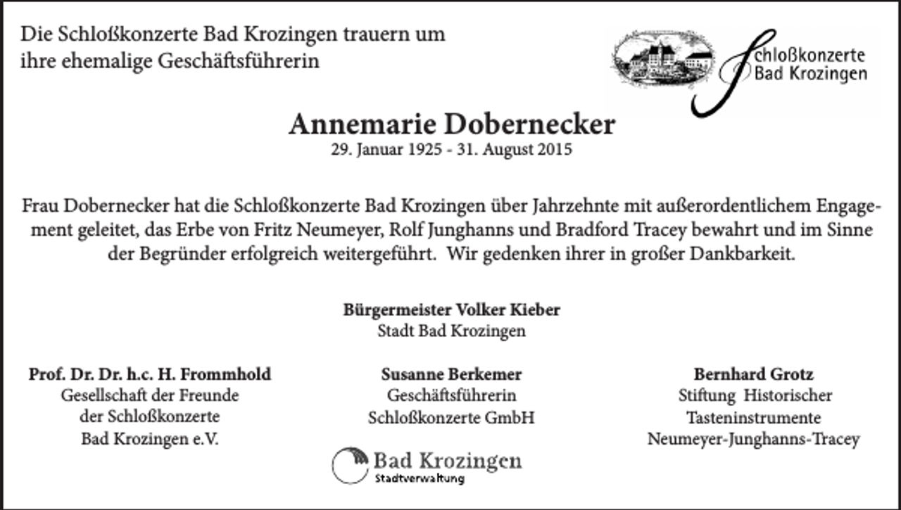 <p>Die Schloßkonzerte Bad Krozingen trauern um<br />ihre ehemalige Geschäftsführerin</p><p>Annemarie Dobernecker<br />29. Januar 1925 - 31. August 2015</p><p>Frau Dobernecker hat die Schloßkonzerte Bad Krozingen über Jahrzehnte mit außerordentlichem Engagement geleitet, das Erbe von Fritz Neumeyer, Rolf Junghanns und Bradford Tracey bewahrt und im Sinne<br />der Begründer erfolgreich weitergeführt. Wir gedenken ihrer in großer Dankbarkeit.<br />Bürgermeister Volker Kieber<br />Stadt Bad Krozingen<br />Prof. Dr. Dr. h.c. H. Frommhold<br />Gesellschaft der Freunde<br />der Schloßkonzerte<br />Bad Krozingen e.V.</p><p>Susanne Berkemer<br />Geschäftsführerin<br />Schloßkonzerte GmbH</p><p>Bernhard Grotz<br />Stiftung Historischer<br />Tasteninstrumente<br />Neumeyer-Junghanns-Tracey</p>