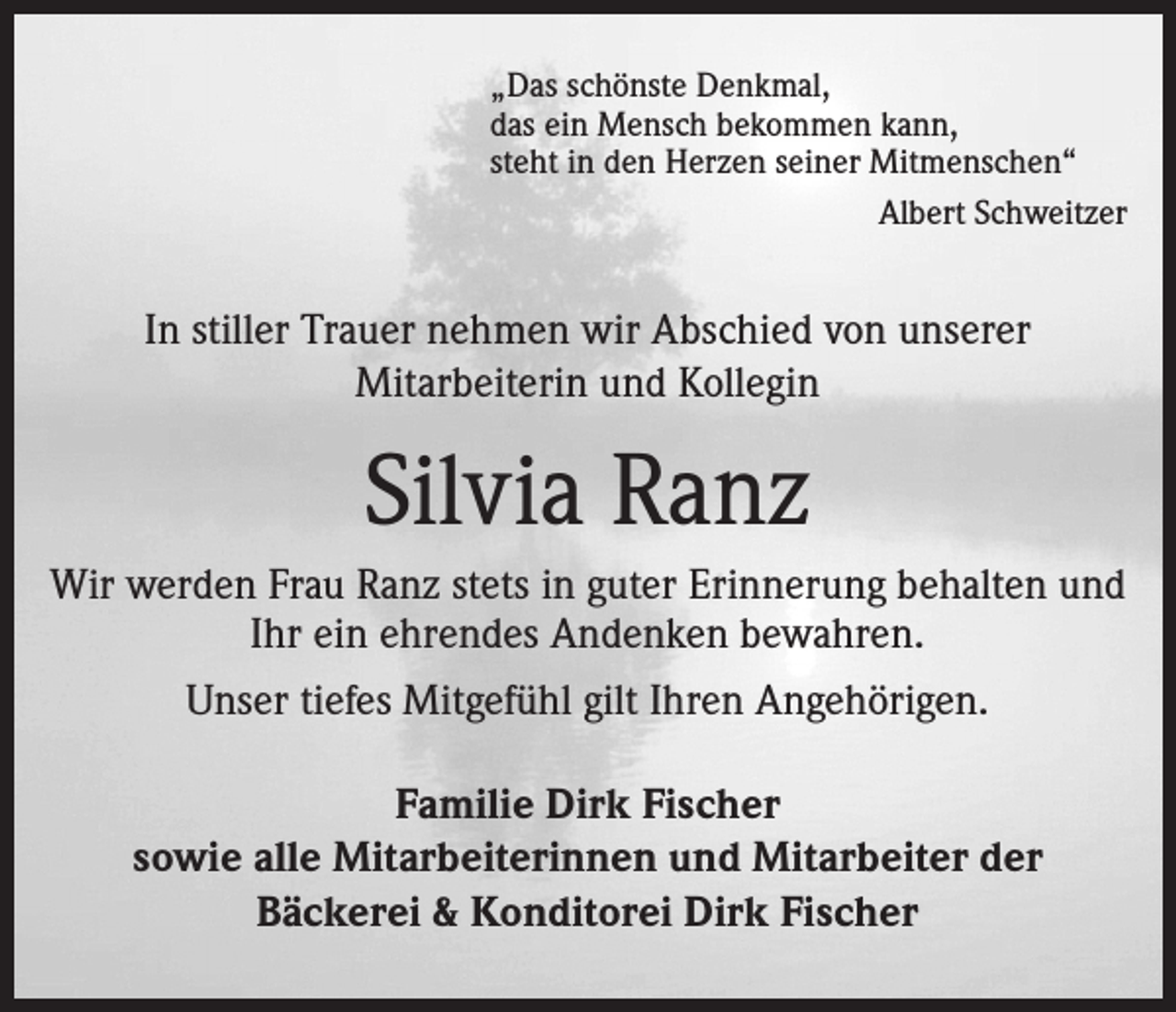 <p>„Das schönste Denkmal,<br />das ein Mensch bekommen kann,<br />steht in den Herzen seiner Mitmenschen“<br />Albert Schweitzer</p><p>In stiller Trauer nehmen wir Abschied von unserer<br />Mitarbeiterin und Kollegin</p><p>Silvia Ranz<br />Wir werden Frau Ranz stets in guter Erinnerung behalten und<br />Ihr ein ehrendes Andenken bewahren.<br />Unser tiefes Mitgefühl gilt Ihren Angehörigen.<br />Familie Dirk Fischer<br />sowie alle Mitarbeiterinnen und Mitarbeiter der<br />Bäckerei &amp; Konditorei Dirk Fischer</p>