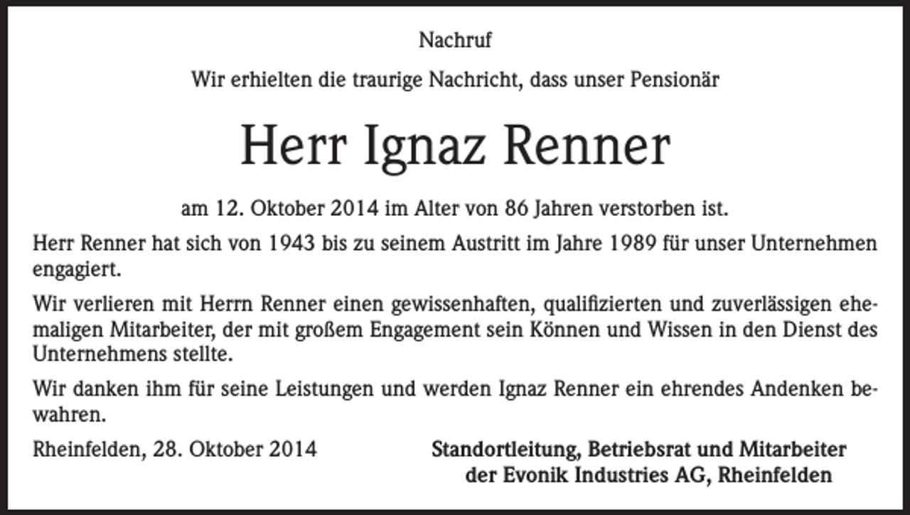 <p>Nachruf<br />Wir erhielten die traurige Nachricht, dass unser Pensionär</p><p>Herr Ignaz Renner<br />am 12. Oktober 2014 im Alter von 86 Jahren verstorben ist.<br />Herr Renner hat sich von 1943 bis zu seinem Austritt im Jahre 1989 für unser Unternehmen<br />engagiert.<br />Wir verlieren mit Herrn Renner einen gewissenhaften, qualifizierten und zuverlässigen ehemaligen Mitarbeiter, der mit großem Engagement sein Können und Wissen in den Dienst des<br />Unternehmens stellte.<br />Wir danken ihm für seine Leistungen und werden Ignaz Renner ein ehrendes Andenken bewahren.<br />Rheinfelden, 28. Oktober 2014</p><p>Standortleitung, Betriebsrat und Mitarbeiter<br />der Evonik Industries AG, Rheinfelden</p>
