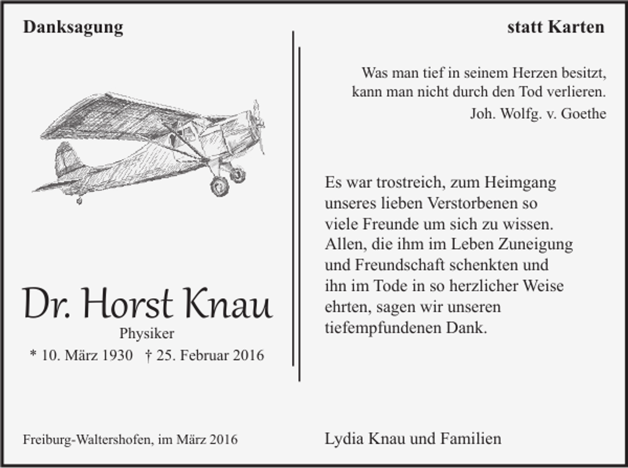 <p>Danksagung</p><p>statt Karten<br />Was man tief in seinem Herzen besitzt,<br />kann man nicht durch den Tod verlieren.<br />Joh. Wolfg. v. Goethe</p><p>Dr. Horst Knau<br />Physiker<br />* 10. März 1930 † 25. Februar 2016</p><p>Freiburg-Waltershofen, im März 2016</p><p>Es war trostreich, zum Heimgang<br />unseres lieben Verstorbenen so<br />viele Freunde um sich zu wissen.<br />Allen, die ihm im Leben Zuneigung<br />und Freundschaft schenkten und<br />ihn im Tode in so herzlicher Weise<br />ehrten, sagen wir unseren<br />tiefempfundenen Dank.</p><p>Lydia Knau und Familien</p>