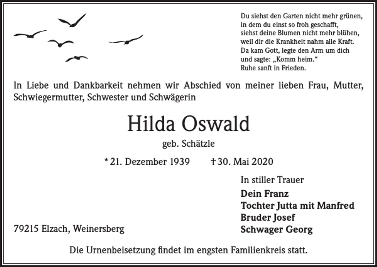 <p>Du siehst den Garten nicht mehr grünen,<br />in dem du einst so froh geschafft,<br />siehst deine Blumen nicht mehr blühen,<br />weil dir die Krankheit nahm alle Kraft.<br />Da kam Gott, legte den Arm um dich<br />und sagte: „Komm heim.“<br />Ruhe sanft in Frieden.</p><p>In Liebe und Dankbarkeit nehmen wir Abschied von meiner lieben Frau, Mutter,<br />Schwiegermutter, Schwester und Schwägerin</p><p>Hilda Oswald<br />geb. Schätzle<br />* 21. Dezember 1939 † 30. Mai 2020</p><p>79215 Elzach, Weinersberg</p><p>In stiller Trauer<br />Dein Franz<br />Tochter Jutta mit Manfred<br />Bruder Josef<br />Schwager Georg</p><p>Die Urnenbeisetzung findet im engsten Familienkreis statt.</p>