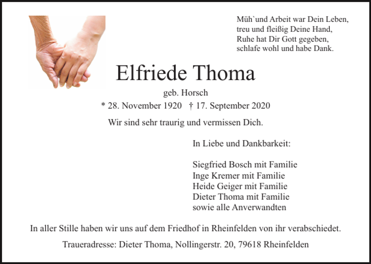 <p>Müh`und Arbeit war Dein Leben,<br />treu und fleißig Deine Hand,<br />Ruhe hat Dir Gott gegeben,<br />schlafe wohl und habe Dank.</p><p>Elfriede Thoma<br />geb. Horsch<br />* 28. November 1920 † 17. September 2020<br />Wir sind sehr traurig und vermissen Dich.<br />In Liebe und Dankbarkeit:<br />Siegfried Bosch mit Familie<br />Inge Kremer mit Familie<br />Heide Geiger mit Familie<br />Dieter Thoma mit Familie<br />sowie alle Anverwandten<br />In aller Stille haben wir uns auf dem Friedhof in Rheinfelden von ihr verabschiedet.<br />Traueradresse: Dieter Thoma, Nollingerstr. 20, 79618 Rheinfelden</p>