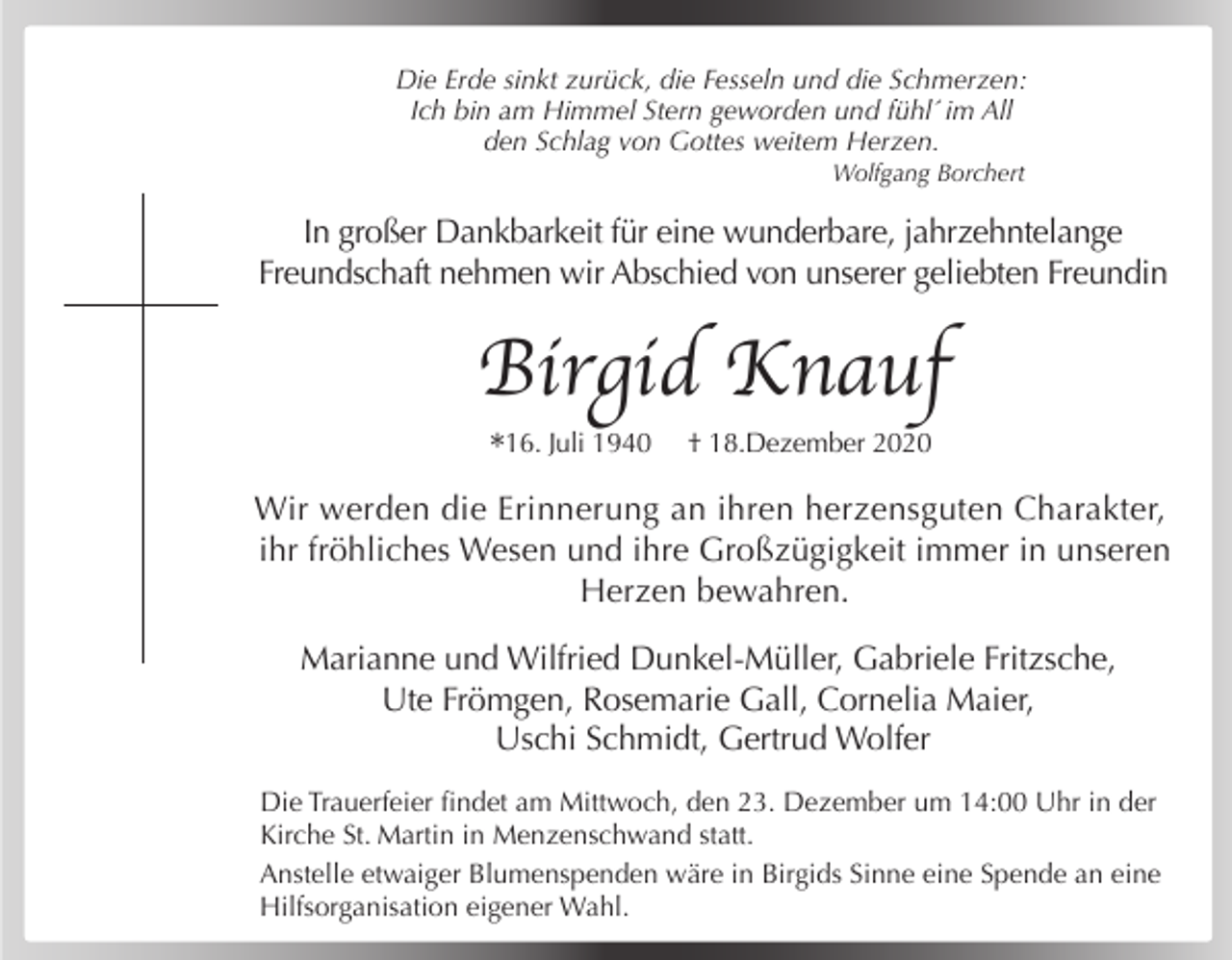 <p>Die Erde sinkt zurück, die Fesseln und die Schmerzen:<br />Ich bin am Himmel Stern geworden und fühl´ im All<br />den Schlag von Gottes weitem Herzen.<br />Wolfgang Borchert</p><p>In großer Dankbarkeit für eine wunderbare, jahrzehntelange<br />Freundschaft nehmen wir Abschied von unserer geliebten Freundin</p><p>Birgid Knauf<br />*16. Juli 1940</p><p>† 18.Dezember 2020</p><p>Wir werden die Erinnerung an ihren herzensguten Charakter,<br />ihr fröhliches Wesen und ihre Großzügigkeit immer in unseren<br />Herzen bewahren.<br />Marianne und Wilfried Dunkel-Müller, Gabriele Fritzsche,<br />Ute Frömgen, Rosemarie Gall, Cornelia Maier,<br />Uschi Schmidt, Gertrud Wolfer<br />Die Trauerfeier findet am Mittwoch, den 23. Dezember um 14:00 Uhr in der<br />Kirche St. Martin in Menzenschwand statt.<br />Anstelle etwaiger Blumenspenden wäre in Birgids Sinne eine Spende an eine<br />Hilfsorganisation eigener Wahl.</p>