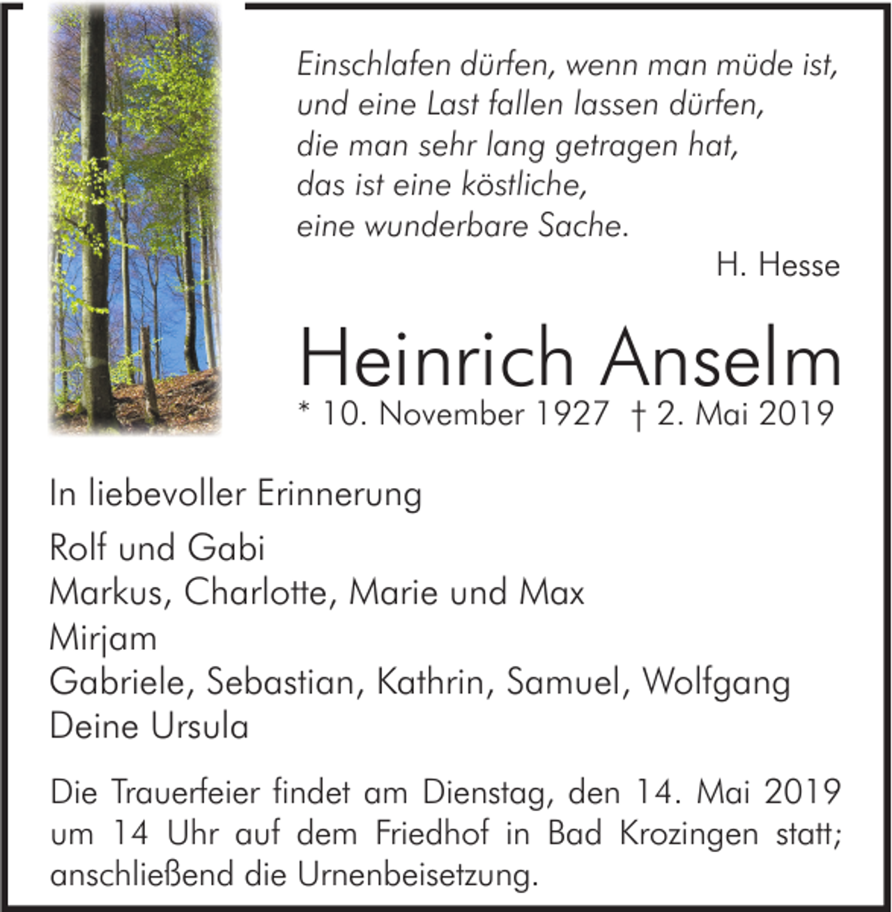 <p>Einschlafen dürfen, wenn man müde ist,<br />und eine Last fallen lassen dürfen,<br />die man sehr lang getragen hat,<br />das ist eine köstliche,<br />eine wunderbare Sache.<br />H. Hesse</p><p>Heinrich<br />Anselm<br />* 10. November 1927 † 2. Mai 2019<br />In liebevoller Erinnerung<br />Rolf und Gabi<br />Markus, Charlotte, Marie und Max<br />Mirjam<br />Gabriele, Sebastian, Kathrin, Samuel, Wolfgang<br />Deine Ursula<br />Die Trauerfeier findet am Dienstag, den 14. Mai 2019<br />um 14 Uhr auf dem Friedhof in Bad Krozingen statt;<br />anschließend die Urnenbeisetzung.</p>