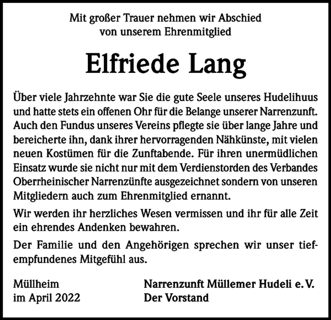 <p>Mit großer Trauer nehmen wir Abschied<br />von unserem Ehrenmitglied</p><p>Elfriede Lang<br />Über viele Jahrzehnte war Sie die gute Seele unseres Hudelihuus<br />und hatte stets ein offenen Ohr für die Belange unserer Narrenzunft.<br />Auch den Fundus unseres Vereins pflegte sie über lange Jahre und<br />bereicherte ihn, dank ihrer hervorragenden Nähkünste, mit vielen<br />neuen Kostümen für die Zunftabende. Für ihren unermüdlichen<br />Einsatz wurde sie nicht nur mit dem Verdienstorden des Verbandes<br />Oberrheinischer Narrenzünfte ausgezeichnet sondern von unseren<br />Mitgliedern auch zum Ehrenmitglied ernannt.<br />Wir werden ihr herzliches Wesen vermissen und ihr für alle Zeit<br />ein ehrendes Andenken bewahren.<br />Der Familie und den Angehörigen sprechen wir unser tiefempfundenes Mitgefühl aus.<br />Müllheim<br />im April 2022</p><p>Narrenzunft Müllemer Hudeli e. V.<br />Der Vorstand</p>