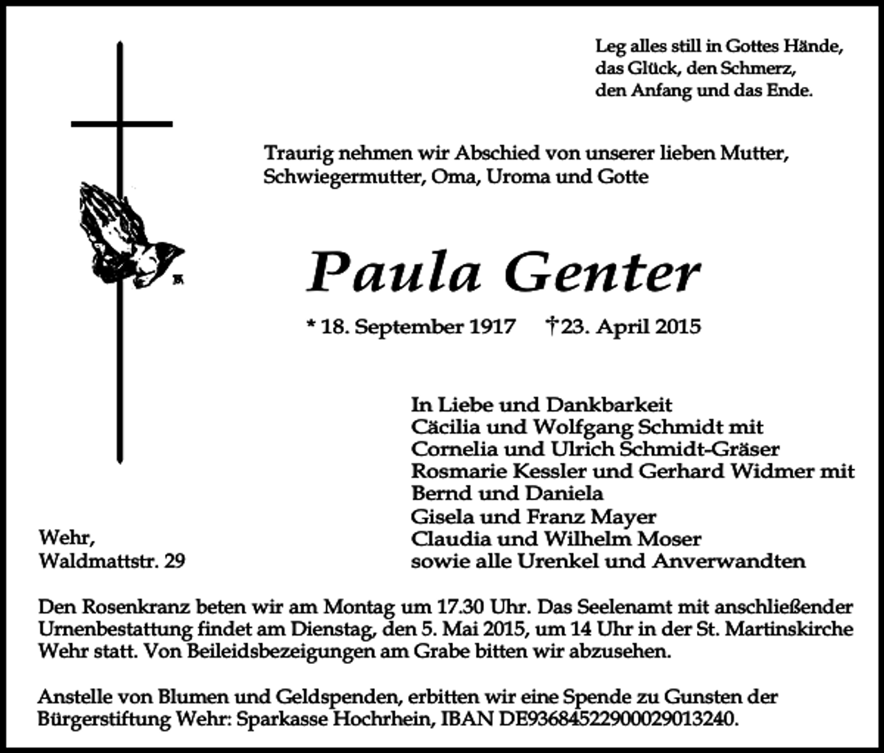 <p>Leg alles still in Gottes Hände,<br />das Glück, den Schmerz,<br />den Anfang und das Ende.</p><p>Traurig nehmen wir Abschied von unserer lieben Mutter,<br />Schwiegermutter, Oma, Uroma und Gotte</p><p>Paula Genter<br />* 18. September 1917</p><p>Wehr,<br />Waldmattstr. 29</p><p>23. April 2015</p><p>In Liebe und Dankbarkeit<br />Cäcilia und Wolfgang Schmidt mit<br />Cornelia und Ulrich Schmidt-Gräser<br />Rosmarie Kessler und Gerhard Widmer mit<br />Bernd und Daniela<br />Gisela und Franz Mayer<br />Claudia und Wilhelm Moser<br />sowie alle Urenkel und Anverwandten</p><p>Den Rosenkranz beten wir am Montag um 17.30 Uhr. Das Seelenamt mit anschließender<br />Urnenbestattung findet am Dienstag, den 5. Mai 2015, um 14 Uhr in der St. Martinskirche<br />Wehr statt. Von Beileidsbezeigungen am Grabe bitten wir abzusehen.<br />Anstelle von Blumen und Geldspenden, erbitten wir eine Spende zu Gunsten der<br />Bürgerstiftung Wehr: Sparkasse Hochrhein, IBAN DE93684522900029013240.</p>
