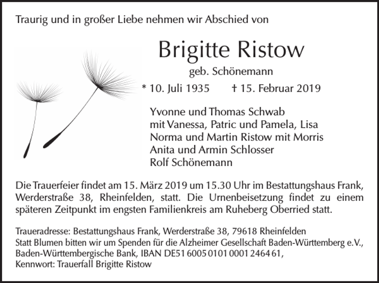 <p>Traurig und in großer Liebe nehmen wir Abschied von</p><p>Brigitte Ristow<br />geb. Schönemann<br />* 10. Juli 1935 † 15. Februar 2019<br />Yvonne und Thomas Schwab<br />mit Vanessa, Patric und Pamela, Lisa<br />Norma und Martin Ristow mit Morris<br />Anita und Armin Schlosser<br />Rolf Schönemann<br />Die Trauerfeier findet am 15. März 2019 um 15.30 Uhr im Bestattungshaus Frank,<br />Werderstraße 38, Rheinfelden, statt. Die Urnenbeisetzung findet zu einem<br />späteren Zeitpunkt im engsten Familienkreis am Ruheberg Oberried statt.<br />Traueradresse: Bestattungshaus Frank, Werderstraße 38, 79618 Rheinfelden<br />Statt Blumen bitten wir um Spenden für die Alzheimer Gesellschaft Baden­-Württemberg e. V.,<br />Baden-Württembergische Bank, IBAN DE51 6005 0101 0001 2464 61,<br />Kennwort: Trauerfall Brigitte Ristow</p>