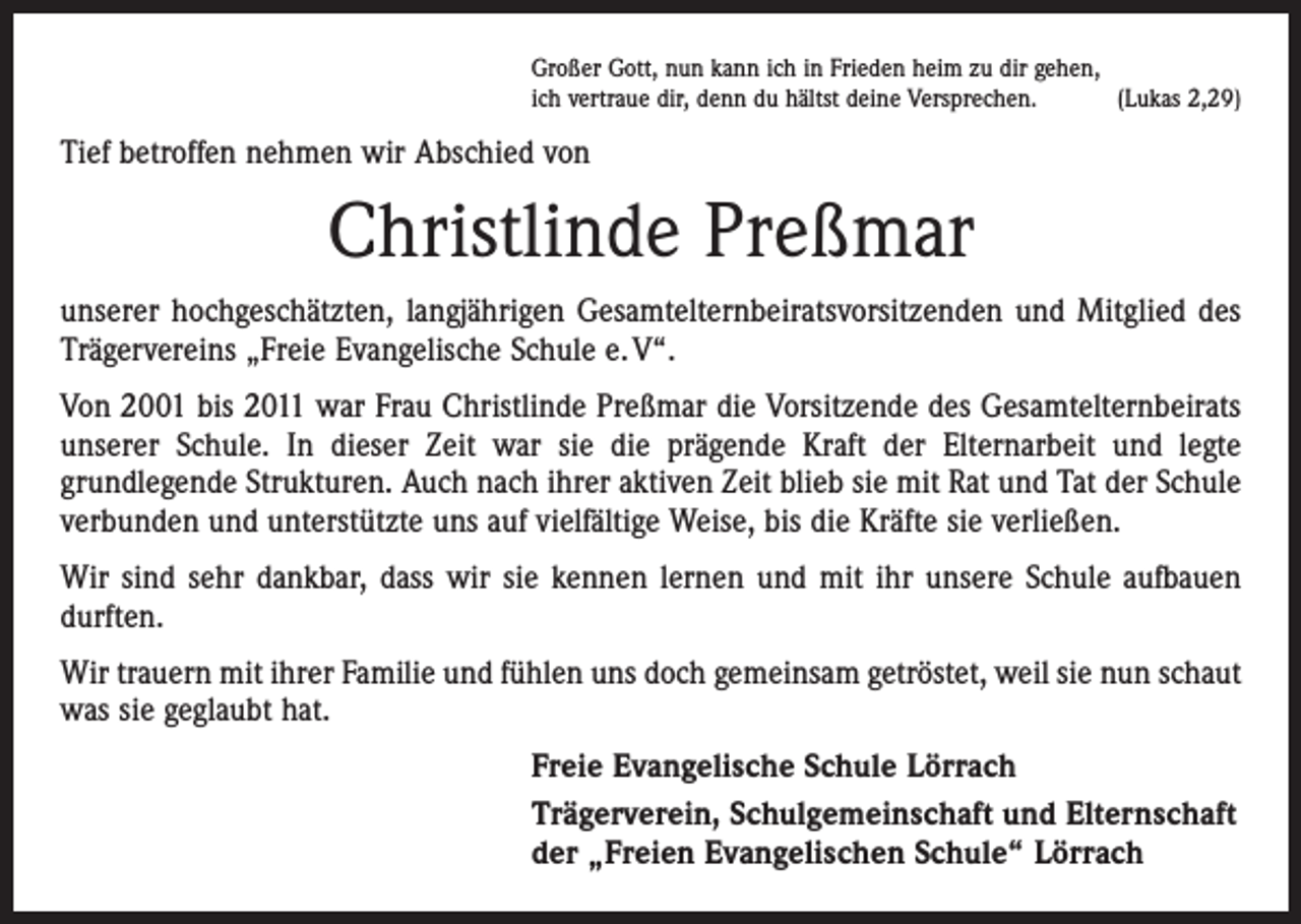 <p>Großer Gott, nun kann ich in Frieden heim zu dir gehen,<br />ich vertraue dir, denn du hältst deine Versprechen.<br />(Lukas 2,29)</p><p>Tief betroffen nehmen wir Abschied von</p><p>Christlinde Preßmar<br />unserer hochgeschätzten, langjährigen Gesamtelternbeiratsvorsitzenden und Mitglied des<br />Trägervereins „Freie Evangelische Schule e. V“.<br />Von 2001 bis 2011 war Frau Christlinde Preßmar die Vorsitzende des Gesamtelternbeirats<br />unserer Schule. In dieser Zeit war sie die prägende Kraft der Elternarbeit und legte<br />­grundlegende Strukturen. Auch nach ihrer aktiven Zeit blieb sie mit Rat und Tat der Schule<br />verbunden und unterstützte uns auf vielfältige Weise, bis die Kräfte sie verließen.<br />Wir sind sehr dankbar, dass wir sie kennen lernen und mit ihr unsere Schule aufbauen<br />durften.<br />Wir trauern mit ihrer Familie und fühlen uns doch gemeinsam getröstet, weil sie nun schaut<br />was sie geglaubt hat.<br />Freie Evangelische Schule Lörrach<br />Trägerverein, Schulgemeinschaft und Elternschaft<br />der „Freien Evangelischen Schule“ Lörrach</p>