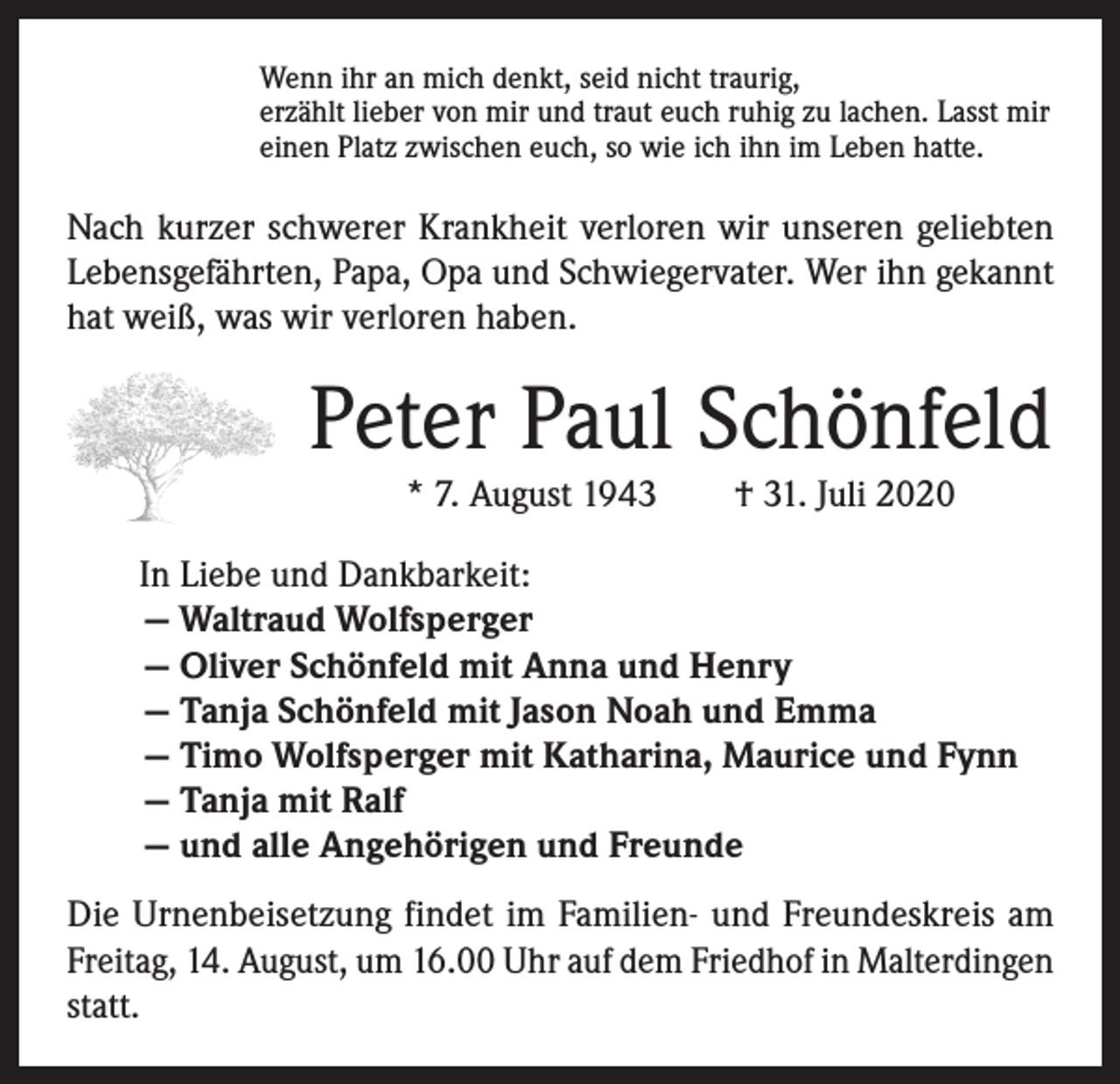 <p>Wenn ihr an mich denkt, seid nicht traurig,<br />erzählt lieber von mir und traut euch ruhig zu lachen. Lasst mir<br />einen Platz zwischen euch, so wie ich ihn im Leben hatte.</p><p>Nach kurzer schwerer Krankheit verloren wir unseren geliebten<br />Lebensgefährten, Papa, Opa und Schwiegervater. Wer ihn gekannt<br />hat weiß, was wir verloren haben.</p><p>Peter Paul Schönfeld<br />* 7. August 1943 † 31. Juli 2020</p><p>In Liebe und Dankbarkeit:<br />— Waltraud Wolfsperger<br />— Oliver Schönfeld mit Anna und Henry<br />— Tanja Schönfeld mit Jason Noah und Emma<br />— Timo Wolfsperger mit Katharina, Maurice und Fynn<br />— Tanja mit Ralf<br />— und alle Angehörigen und Freunde<br />Die Urnenbeisetzung findet im Familien- und Freundeskreis am<br />Freitag, 14. August, um 16.00 Uhr auf dem Friedhof in Malterdingen<br />statt.</p>
