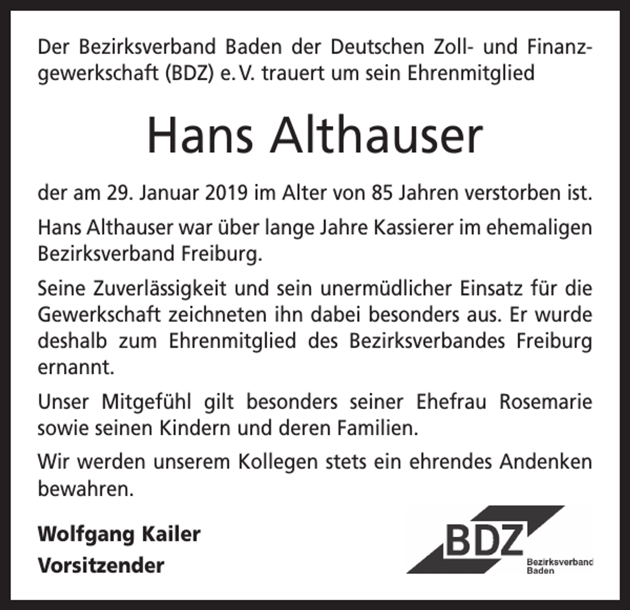 <p>Der Bezirksverband Baden der Deutschen Zoll- und Finanz­<br />gewerkschaft (BDZ) e. V. trauert um sein Ehrenmitglied</p><p>Hans Althauser<br />der am 29. Januar 2019 im Alter von 85 Jahren v­ erstorben ist.<br />Hans Althauser war über lange Jahre Kassierer im ehemaligen<br />Bezirksverband Freiburg.<br />Seine Zuverlässigkeit und sein unermüdlicher Einsatz für die<br />Gewerkschaft zeichneten ihn dabei besonders aus. Er wurde<br />deshalb zum Ehrenmitglied des Bezirks­<br />verbandes Freiburg<br />ernannt.<br />Unser Mitgefühl gilt besonders seiner Ehefrau Rosemarie<br />sowie seinen Kindern und deren Familien.<br />Wir werden unserem Kollegen stets ein ehrendes Andenken<br />bewahren.<br />Wolfgang Kailer<br />Vorsitzender</p>