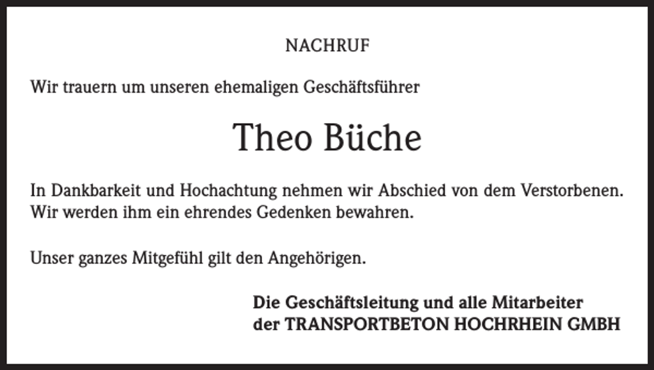 <p>NACHRUF<br />Wir trauern um unseren ehemaligen Geschäftsführer</p><p>Theo Büche<br />In Dankbarkeit und Hochachtung nehmen wir Abschied von dem Verstorbenen.<br />Wir werden ihm ein ehrendes Gedenken bewahren.<br />Unser ganzes Mitgefühl gilt den Angehörigen.<br />Die Geschäftsleitung und alle Mitarbeiter<br />der TRANSPORTBETON HOCHRHEIN GMBH</p>