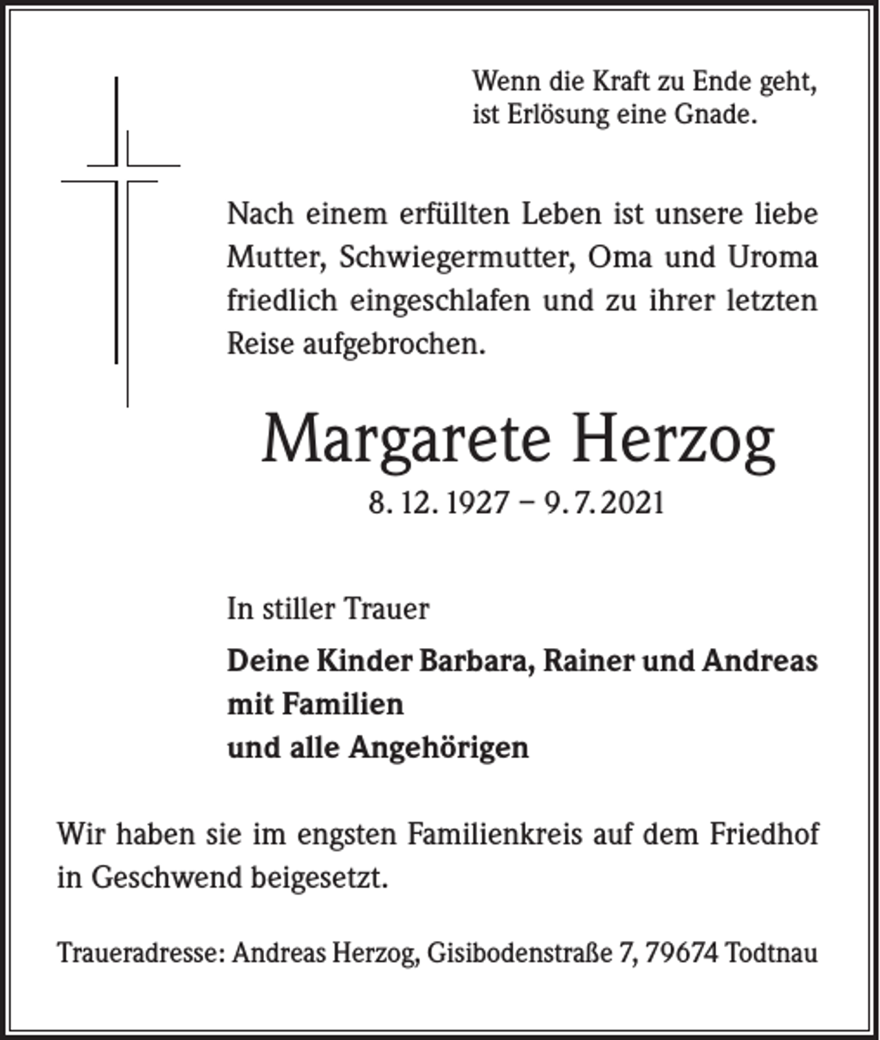 <p>Wenn die Kraft zu Ende geht,<br />ist Erlösung eine Gnade.</p><p>Nach einem erfüllten Leben ist unsere liebe<br />Mutter, Schwiegermutter, Oma und Uroma<br />friedlich eingeschlafen und zu ihrer letzten<br />Reise aufgebrochen.</p><p>Margarete Herzog<br />8. 12. 1927 – 9. 7. 2021<br />In stiller Trauer<br />Deine Kinder Barbara, Rainer und Andreas<br />mit Familien<br />und alle Angehörigen<br />Wir haben sie im engsten Familienkreis auf dem Friedhof<br />in Geschwend beigesetzt.<br />Traueradresse: Andreas Herzog, Gisibodenstraße 7, 79674 Todtnau</p>