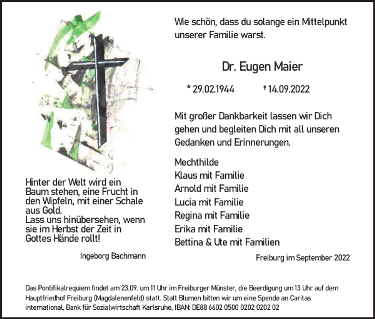 <p>Wie schön, dass du solange ein Mittelpunkt<br />unserer Familie warst.</p><p>Dr. Eugen Maier<br />* 29.02.1944</p><p>† 14.09.2022</p><p>Mit großer Dankbarkeit lassen wir Dich<br />gehen und begleiten Dich mit all unseren<br />Gedanken und Erinnerungen.</p><p>Hinter der Welt wird ein<br />Baum stehen, eine Frucht in<br />den Wipfeln, mit einer Schale<br />aus Gold.<br />Lass uns hinübersehen, wenn<br />sie im Herbst der Zeit in<br />Gottes Hände rollt!<br />Ingeborg Bachmann</p><p>Mechthilde<br />Klaus mit Familie<br />Arnold mit Familie<br />Lucia mit Familie<br />Regina mit Familie<br />Erika mit Familie<br />Bettina &amp; Ute mit Familien<br />Freiburg im September 2022</p><p>Das Pontifikalrequiem findet am 23.09. um 11 Uhr im Freiburger Münster, die Beerdigung um 13 Uhr auf dem<br />Hauptfriedhof Freiburg (Magdalenenfeld) statt. Statt Blumen bitten wir um eine Spende an Caritas<br />international, Bank für Sozialwirtschaft Karlsruhe, IBAN: DE88 6602 0502</p>