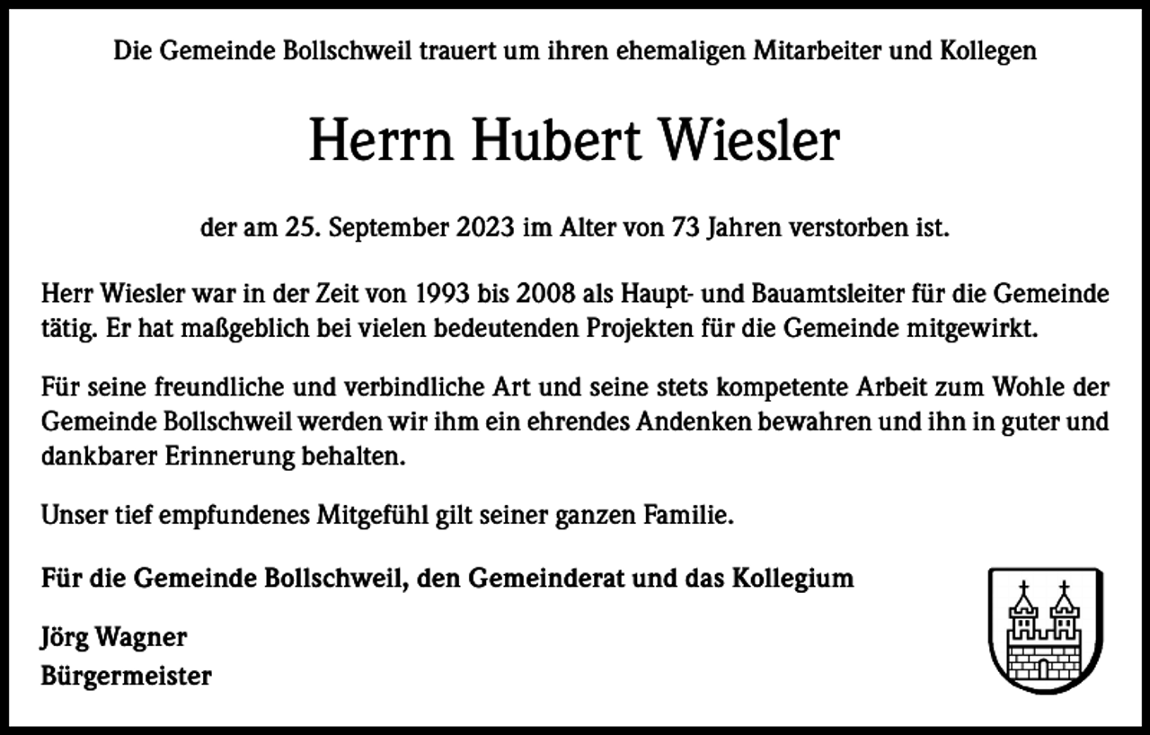 <p>Die Gemeinde Bollschweil trauert um ihren ehemaligen Mitarbeiter und Kollegen</p><p>Herrn Hubert Wiesler<br />der am 25. September 2023 im Alter von 73 Jahren verstorben ist.<br />Herr Wiesler war in der Zeit von 1993 bis 2008 als Haupt- und Bauamtsleiter für die Gemeinde<br />tätig. Er hat maßgeblich bei vielen bedeutenden Projekten für die Gemeinde mitgewirkt.<br />Für seine freundliche und verbindliche Art und seine stets kompetente Arbeit zum Wohle der<br />Gemeinde Bollschweil werden wir ihm ein ehrendes Andenken bewahren und ihn in guter und<br />dankbarer Erinnerung behalten.<br />Unser tief empfundenes Mitgefühl gilt seiner ganzen Familie.<br />Für die Gemeinde Bollschweil, den Gemeinderat und das Kollegium<br />Jörg Wagner<br />Bürgermeister</p>