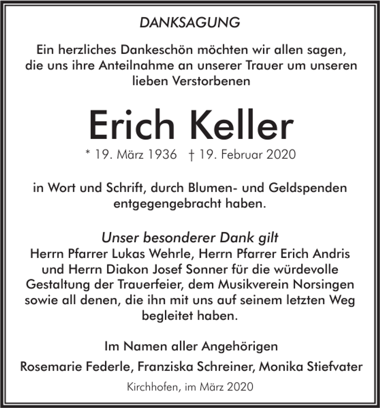 <p>DANKSAGUNG<br />Ein herzliches Dankeschön möchten wir allen sagen,<br />die uns ihre Anteilnahme an unserer Trauer um unseren<br />lieben Verstorbenen</p><p>Erich Keller</p><p>* 19. März 1936 † 19. Februar 2020<br />in Wort und Schrift, durch Blumen- und Geldspenden<br />entgegengebracht haben.</p><p>Unser besonderer Dank gilt</p><p>Herrn Pfarrer Lukas Wehrle, Herrn Pfarrer Erich Andris<br />und Herrn Diakon Josef Sonner für die würdevolle<br />Gestaltung der Trauerfeier, dem Musikverein Norsingen<br />sowie all denen, die ihn mit uns auf seinem letzten Weg<br />begleitet haben.<br />Im Namen aller Angehörigen</p><p>Rosemarie Federle, Franziska Schreiner, Monika Stiefvater<br />Kirchhofen, im März 2020</p>