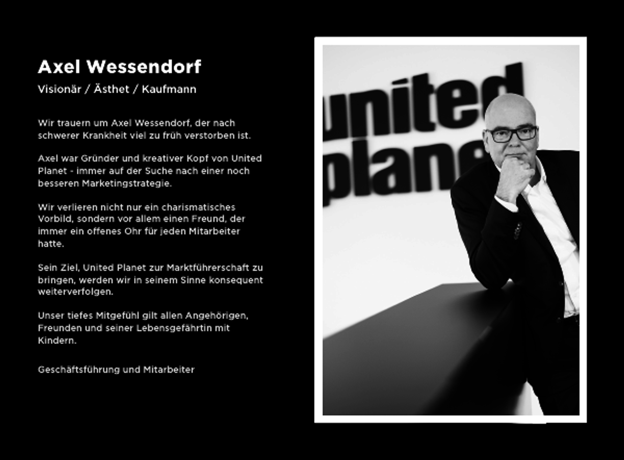 <p>Axel Wessendorf<br />Visionär / Ästhet / Kaufmann<br />Wir trauern um Axel Wessendorf, der nach<br />schwerer Krankheit viel zu früh verstorben ist.<br />Axel war Gründer und kreativer Kopf von United<br />Planet - immer auf der Suche nach einer noch<br />besseren Marketingstrategie.<br />Wir verlieren nicht nur ein charismatisches<br />Vorbild, sondern vor allem einen Freund, der<br />immer ein offenes Ohr für jeden Mitarbeiter<br />hatte.<br />Sein Ziel, United Planet zur Marktführerschaft zu<br />bringen, werden wir in seinem Sinne konsequent<br />weiterverfolgen.<br />Unser tiefes Mitgefühl gilt allen Angehörigen,<br />Freunden und seiner Lebensgefährtin mit<br />Kindern.<br />Geschäftsführung und Mitarbeiter</p>