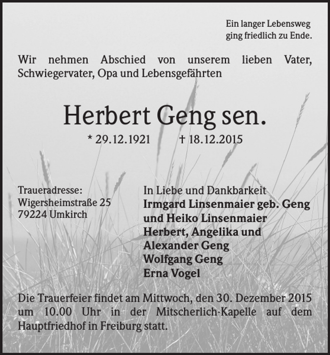 <p>Ein langer Lebensweg<br />ging friedlich zu Ende.</p><p>Wir nehmen Abschied von unserem lieben Vater,<br />Schwiegervater, Opa und Lebensgefährten</p><p>Herbert Geng sen.<br />* 29.12.1921</p><p>Traueradresse:<br />Wigersheimstraße 25<br />79224 Umkirch</p><p>† 18.12.2015</p><p>In Liebe und Dankbarkeit<br />Irmgard Linsenmaier geb. Geng<br />und Heiko Linsenmaier<br />Herbert, Angelika und<br />Alexander Geng<br />Wolfgang Geng<br />Erna Vogel</p><p>Die Trauerfeier findet am Mittwoch, den 30. Dezember 2015<br />um 10.00 Uhr in der Mitscherlich-Kapelle auf dem<br />Hauptfriedhof in Freiburg statt.</p>