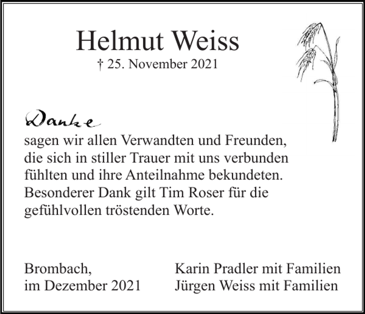 <p>Helmut Weiss<br />† 25. November 2021</p><p>sagen wir allen Verwandten und Freunden,<br />die sich in stiller Trauer mit uns verbunden<br />fühlten und ihre Anteilnahme bekundeten.<br />Besonderer Dank gilt Tim Roser für die<br />gefühlvollen tröstenden Worte.</p><p>Brombach,<br />im Dezember 2021</p><p>Karin Pradler mit Familien<br />Jürgen Weiss mit Familien</p>