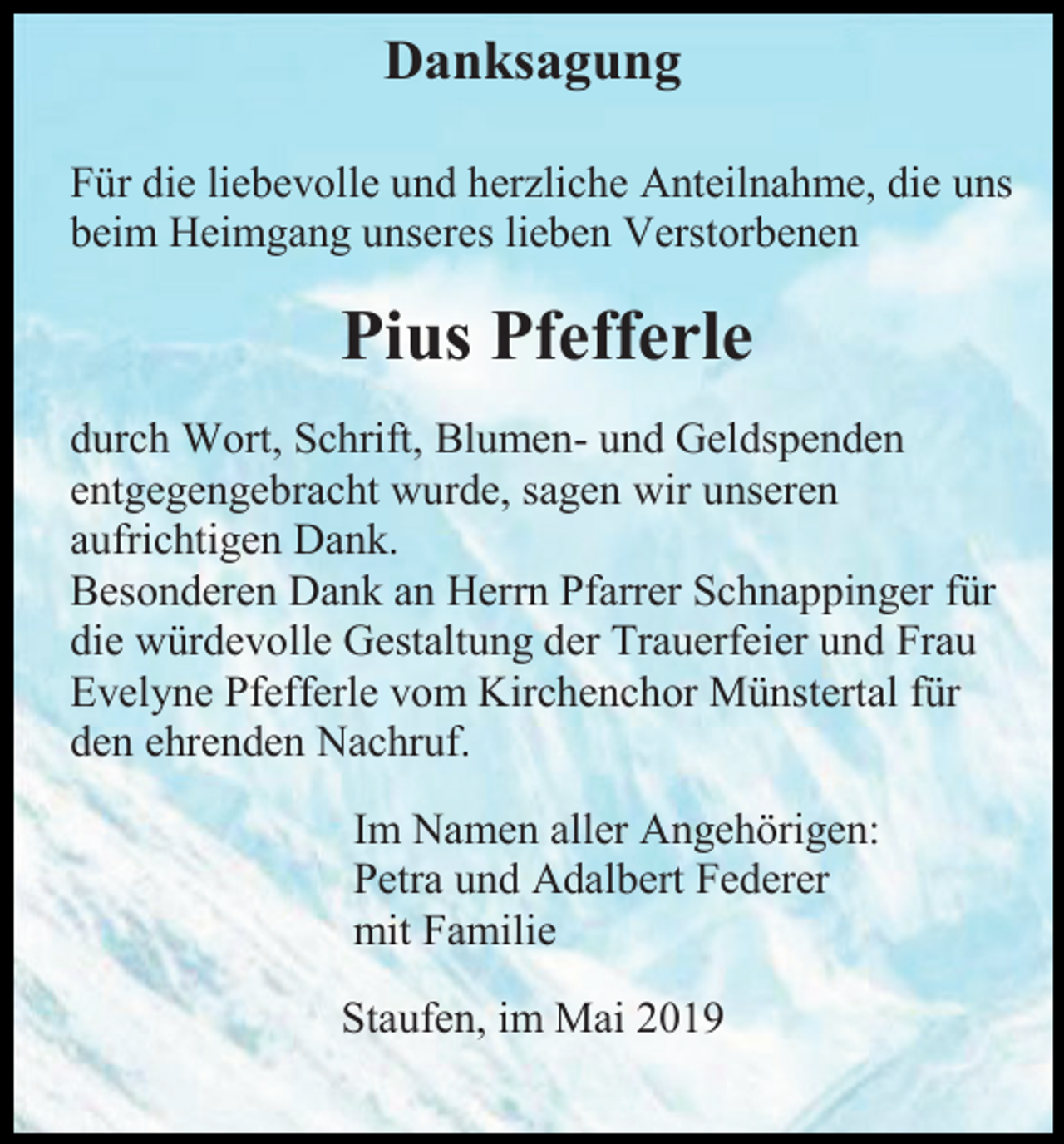 <p>Danksagung<br />Für die liebevolle und herzliche Anteilnahme, die uns<br />beim Heimgang unseres lieben Verstorbenen</p><p>Pius Pfefferle<br />durch Wort, Schrift, Blumen- und Geldspenden<br />entgegengebracht wurde, sagen wir unseren<br />aufrichtigen Dank.<br />Besonderen Dank an Herrn Pfarrer Schnappinger für<br />die würdevolle Gestaltung der Trauerfeier und Frau<br />Evelyne Pfefferle vom Kirchenchor Münstertal für<br />den ehrenden Nachruf.<br />Im Namen aller Angehörigen:<br />Petra und Adalbert Federer<br />mit Familie<br />Staufen, im Mai 2019</p>