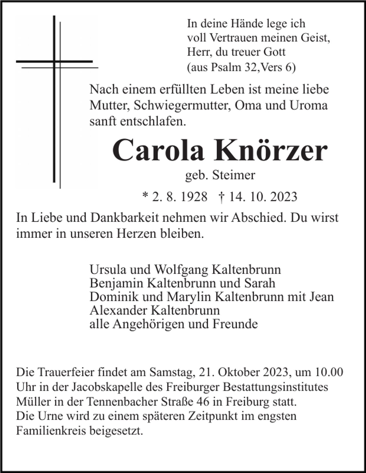 <p>In deine Hände lege ich<br />voll Vertrauen meinen Geist,<br />Herr, du treuer Gott<br />(aus Psalm 32,Vers 6)</p><p>Nach einem erfüllten Leben ist meine liebe<br />Mutter, Schwiegermutter, Oma und Uroma<br />sanft entschlafen.</p><p>Carola Knörzer<br />geb. Steimer<br />* 2. 8. 1928 † 14. 10. 2023<br />In Liebe und Dankbarkeit nehmen wir Abschied. Du wirst<br />immer in unseren Herzen bleiben.<br />Ursula und Wolfgang Kaltenbrunn<br />Benjamin Kaltenbrunn und Sarah<br />Dominik und Marylin Kaltenbrunn mit Jean<br />Alexander Kaltenbrunn<br />alle Angehörigen und Freunde</p><p>Die Trauerfeier findet am Samstag, 21. Oktober 2023, um 10.00<br />Uhr in der Jacobskapelle des Freiburger Bestattungsinstitutes<br />Müller in der Tennenbacher Straße 46 in Freiburg statt.<br />Die Urne wird zu einem späteren Zeitpunkt im engsten<br />Familienkreis beigesetzt.</p>