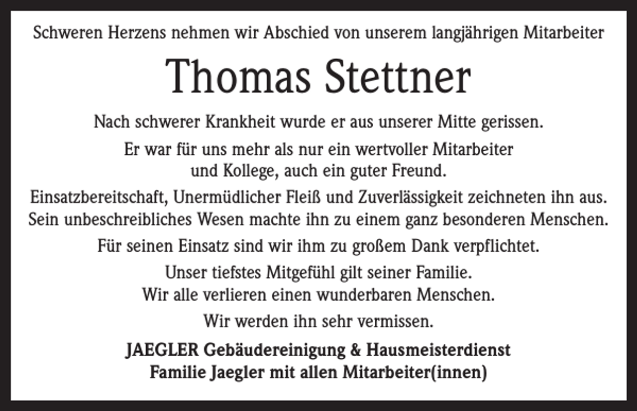 <p>Schweren Herzens nehmen wir Abschied von unserem langjährigen Mitarbeiter</p><p>Thomas Stettner<br />Nach schwerer Krankheit wurde er aus unserer Mitte gerissen.<br />Er war für uns mehr als nur ein wertvoller Mitarbeiter<br />und ­Kollege, auch ein guter Freund.<br />Einsatzbereitschaft, Unermüdlicher Fleiß und Zuverlässigkeit zeichneten ihn aus.<br />Sein unbeschreibliches Wesen machte ihn zu einem ganz besonderen Menschen.<br />Für seinen Einsatz sind wir ihm zu großem Dank verpflichtet.<br />Unser tiefstes Mitgefühl gilt seiner Familie.<br />Wir alle verlieren einen wunderbaren Menschen.<br />Wir werden ihn sehr vermissen.<br />JAEGLER Gebäudereinigung &amp; Hausmeisterdienst<br />Familie Jaegler mit allen Mitarbeiter(innen)</p>